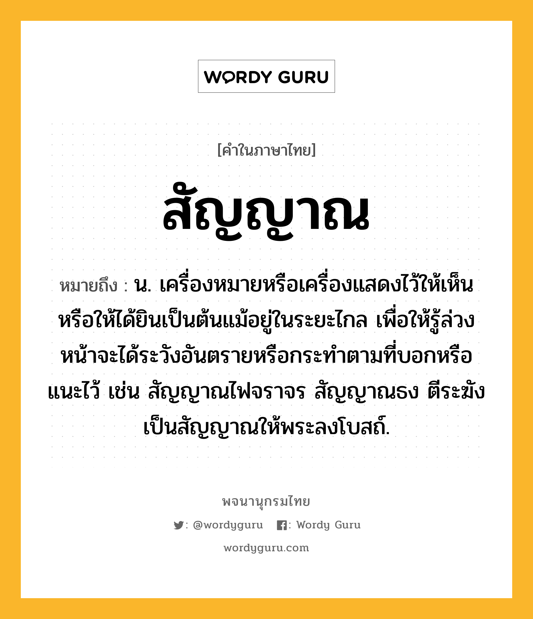 สัญญาณ หมายถึงอะไร?, คำในภาษาไทย สัญญาณ หมายถึง น. เครื่องหมายหรือเครื่องแสดงไว้ให้เห็นหรือให้ได้ยินเป็นต้นแม้อยู่ในระยะไกล เพื่อให้รู้ล่วงหน้าจะได้ระวังอันตรายหรือกระทําตามที่บอกหรือแนะไว้ เช่น สัญญาณไฟจราจร สัญญาณธง ตีระฆังเป็นสัญญาณให้พระลงโบสถ์.