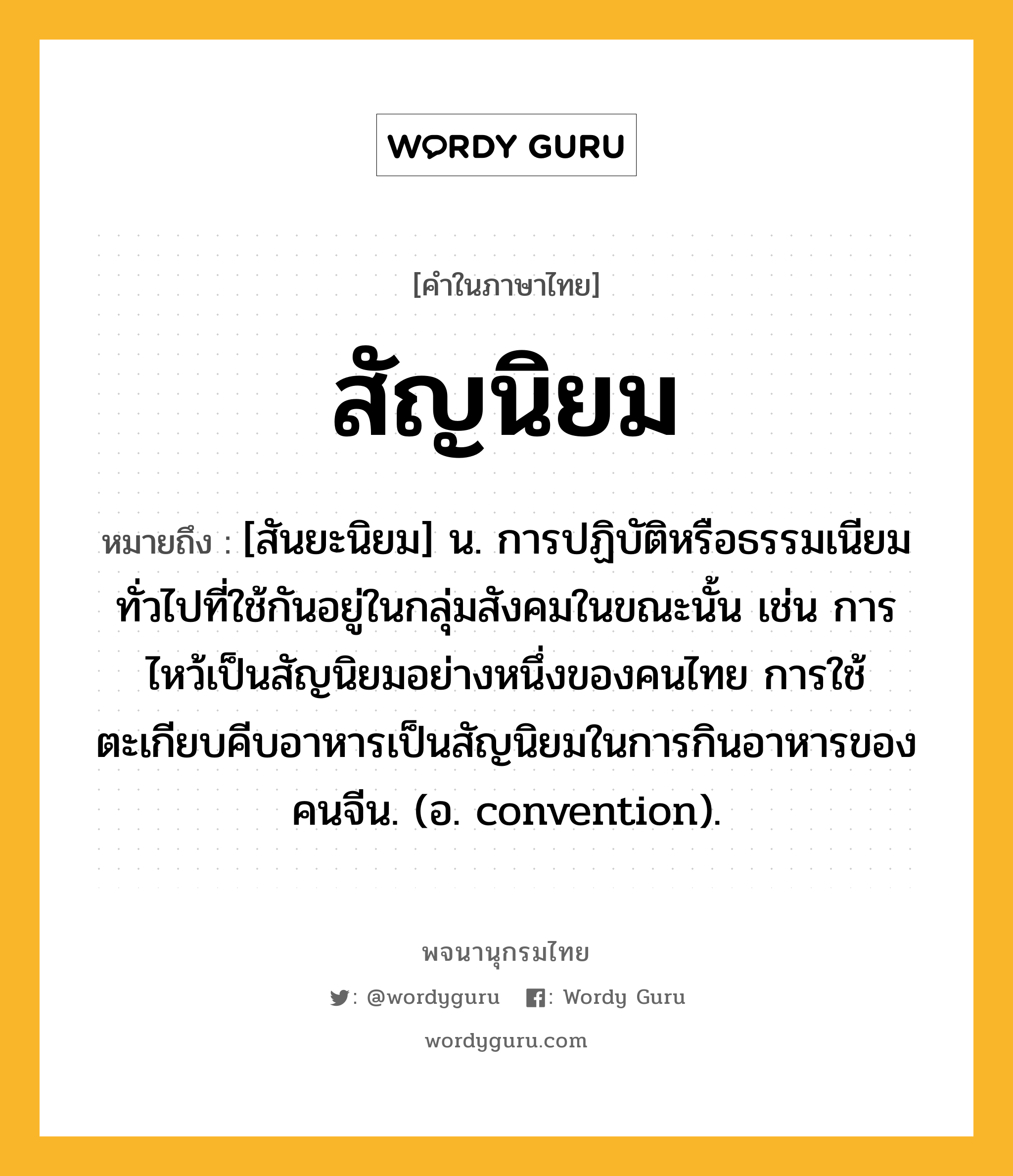 สัญนิยม หมายถึงอะไร?, คำในภาษาไทย สัญนิยม หมายถึง [สันยะนิยม] น. การปฏิบัติหรือธรรมเนียมทั่วไปที่ใช้กันอยู่ในกลุ่มสังคมในขณะนั้น เช่น การไหว้เป็นสัญนิยมอย่างหนึ่งของคนไทย การใช้ตะเกียบคีบอาหารเป็นสัญนิยมในการกินอาหารของคนจีน. (อ. convention).