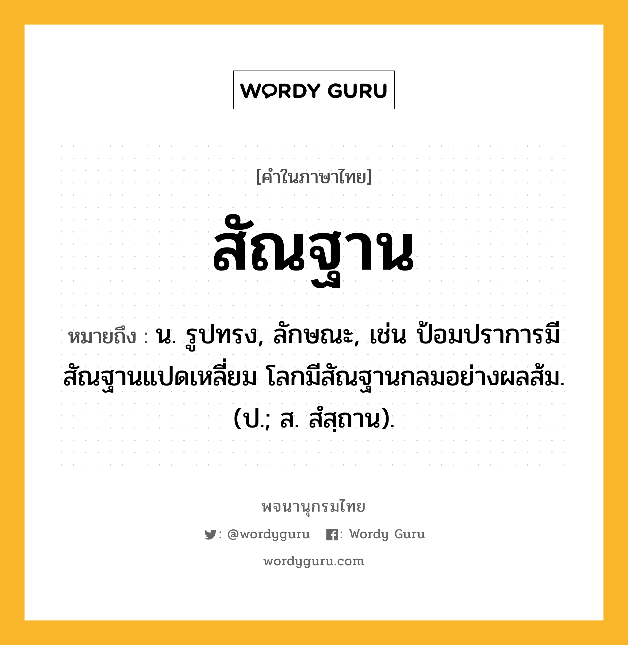 สัณฐาน ความหมาย หมายถึงอะไร?, คำในภาษาไทย สัณฐาน หมายถึง น. รูปทรง, ลักษณะ, เช่น ป้อมปราการมีสัณฐานแปดเหลี่ยม โลกมีสัณฐานกลมอย่างผลส้ม. (ป.; ส. สํสฺถาน).