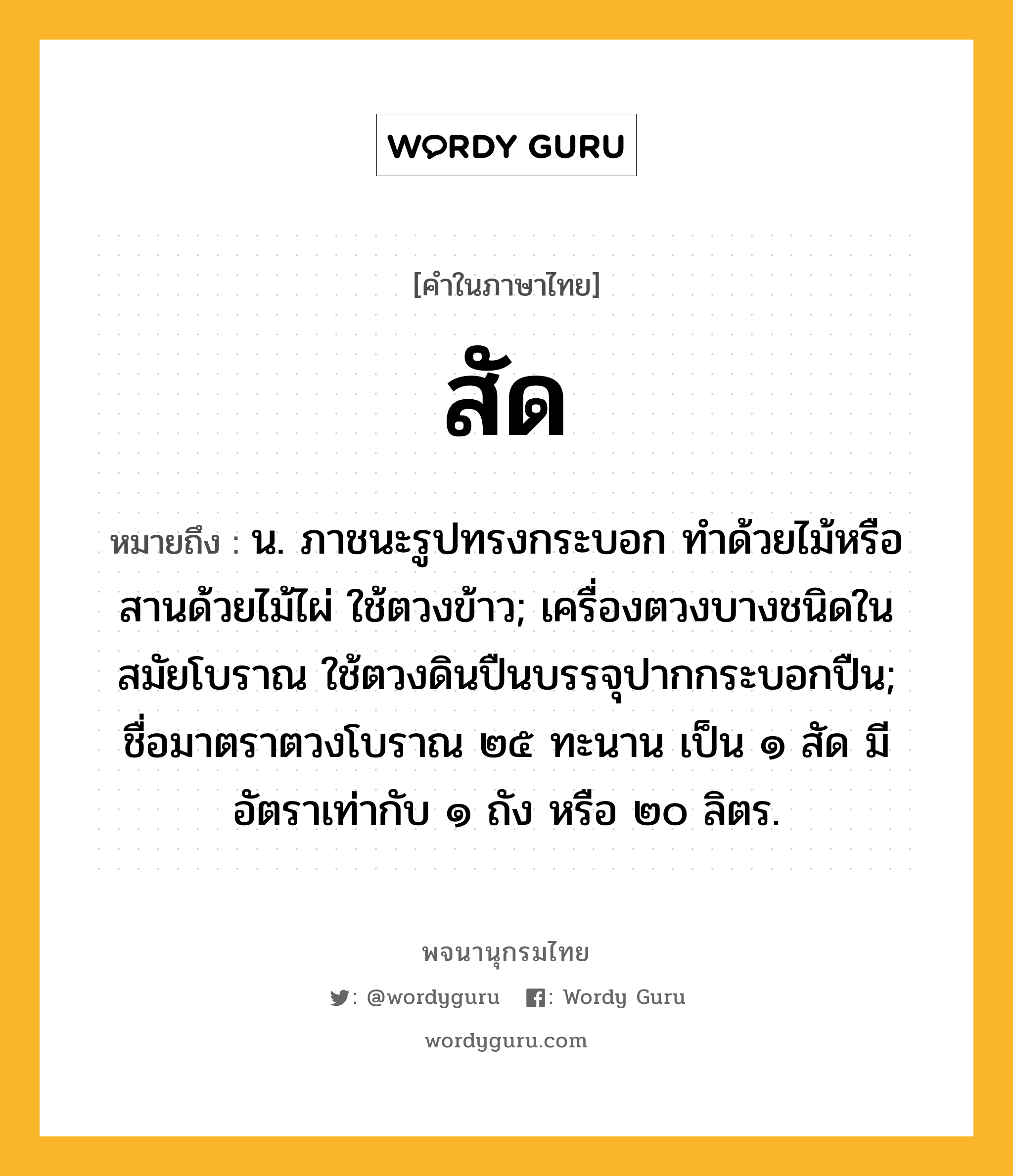 สัด หมายถึงอะไร?, คำในภาษาไทย สัด หมายถึง น. ภาชนะรูปทรงกระบอก ทําด้วยไม้หรือสานด้วยไม้ไผ่ ใช้ตวงข้าว; เครื่องตวงบางชนิดในสมัยโบราณ ใช้ตวงดินปืนบรรจุปากกระบอกปืน; ชื่อมาตราตวงโบราณ ๒๕ ทะนาน เป็น ๑ สัด มีอัตราเท่ากับ ๑ ถัง หรือ ๒๐ ลิตร.