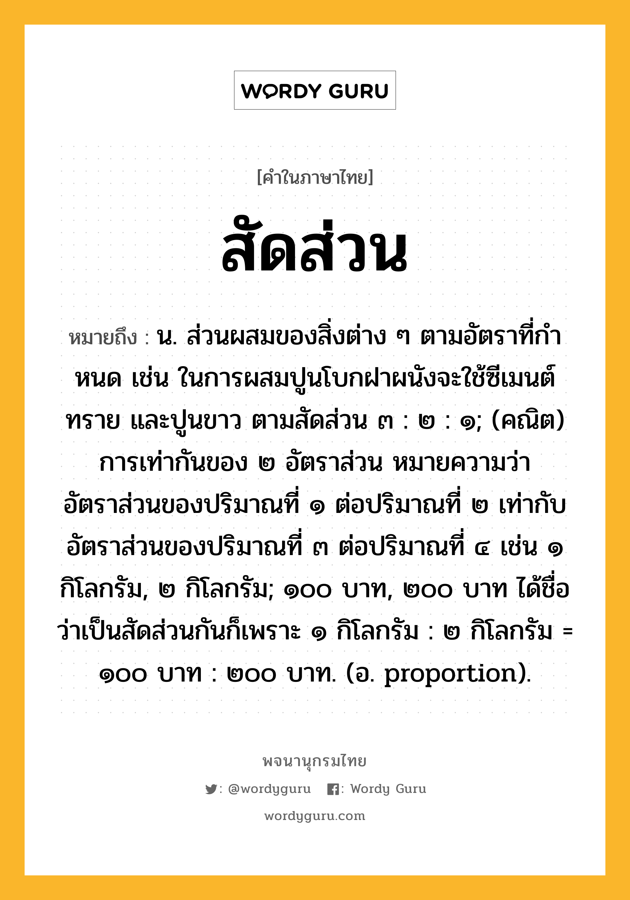 สัดส่วน หมายถึงอะไร?, คำในภาษาไทย สัดส่วน หมายถึง น. ส่วนผสมของสิ่งต่าง ๆ ตามอัตราที่กําหนด เช่น ในการผสมปูนโบกฝาผนังจะใช้ซีเมนต์ ทราย และปูนขาว ตามสัดส่วน ๓ : ๒ : ๑; (คณิต) การเท่ากันของ ๒ อัตราส่วน หมายความว่า อัตราส่วนของปริมาณที่ ๑ ต่อปริมาณที่ ๒ เท่ากับอัตราส่วนของปริมาณที่ ๓ ต่อปริมาณที่ ๔ เช่น ๑ กิโลกรัม, ๒ กิโลกรัม; ๑๐๐ บาท, ๒๐๐ บาท ได้ชื่อว่าเป็นสัดส่วนกันก็เพราะ ๑ กิโลกรัม : ๒ กิโลกรัม = ๑๐๐ บาท : ๒๐๐ บาท. (อ. proportion).