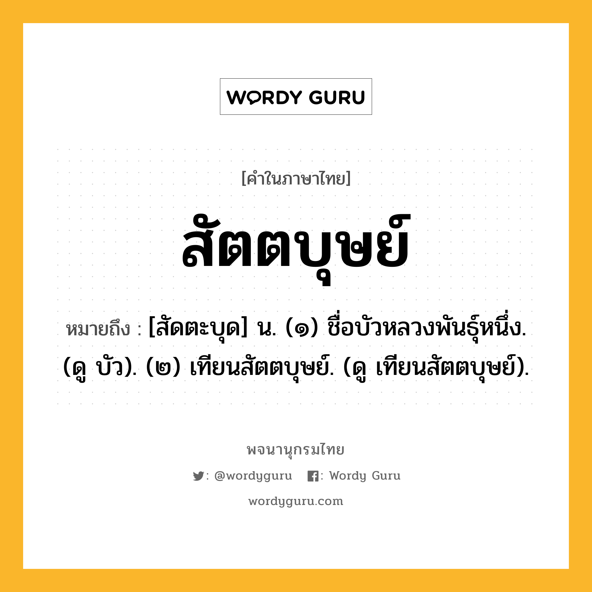 สัตตบุษย์ หมายถึงอะไร?, คำในภาษาไทย สัตตบุษย์ หมายถึง [สัดตะบุด] น. (๑) ชื่อบัวหลวงพันธุ์หนึ่ง. (ดู บัว). (๒) เทียนสัตตบุษย์. (ดู เทียนสัตตบุษย์).