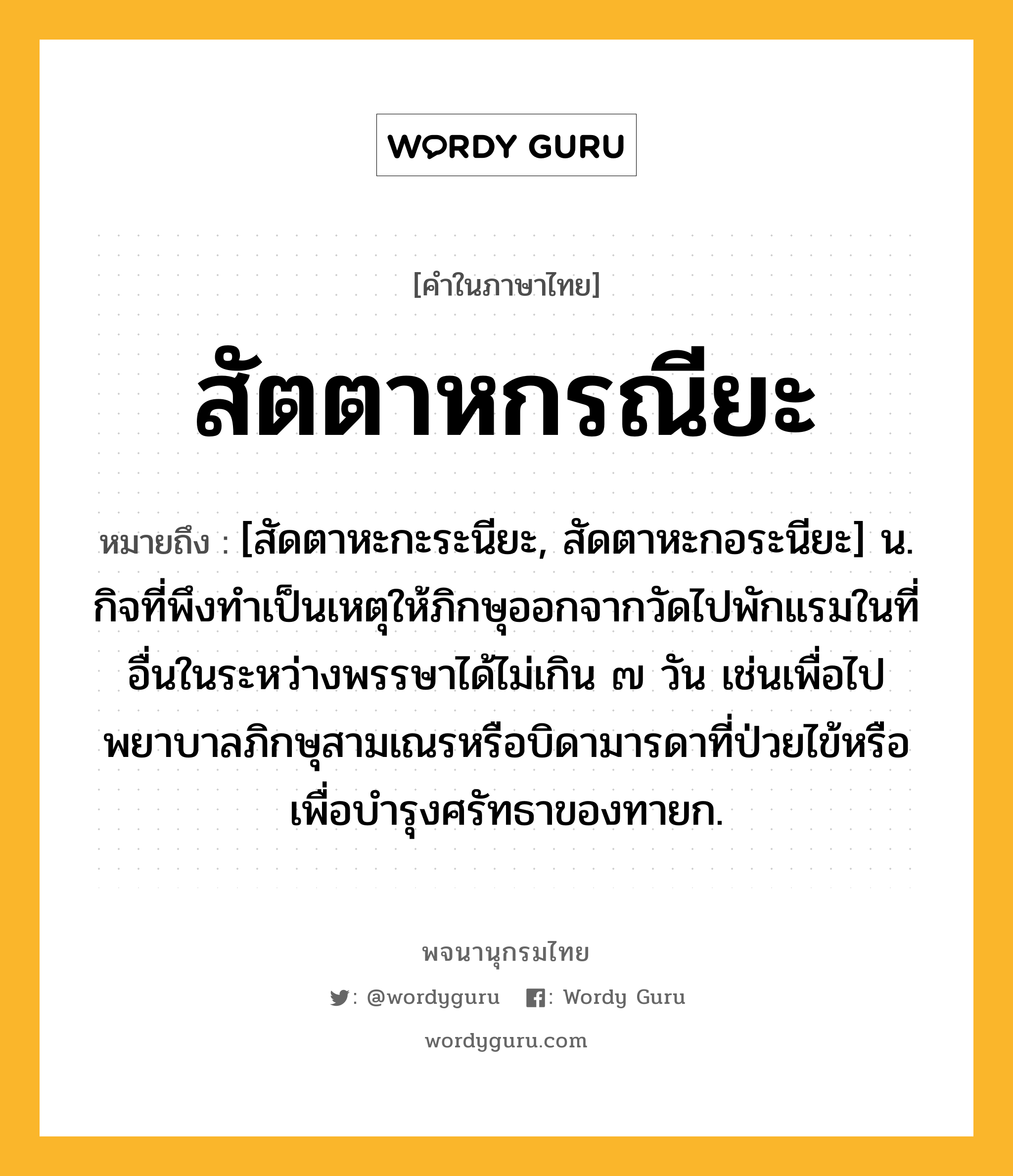 สัตตาหกรณียะ หมายถึงอะไร?, คำในภาษาไทย สัตตาหกรณียะ หมายถึง [สัดตาหะกะระนียะ, สัดตาหะกอระนียะ] น. กิจที่พึงทำเป็นเหตุให้ภิกษุออกจากวัดไปพักแรมในที่อื่นในระหว่างพรรษาได้ไม่เกิน ๗ วัน เช่นเพื่อไปพยาบาลภิกษุสามเณรหรือบิดามารดาที่ป่วยไข้หรือเพื่อบำรุงศรัทธาของทายก.