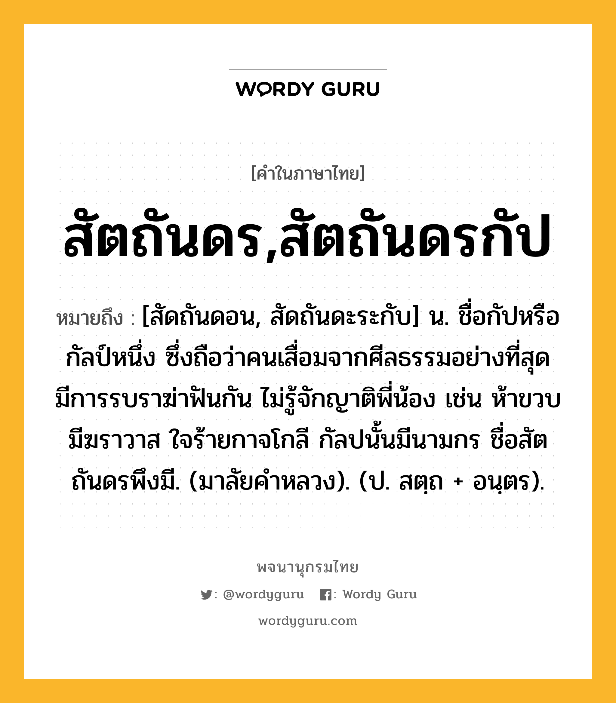 สัตถันดร,สัตถันดรกัป หมายถึงอะไร?, คำในภาษาไทย สัตถันดร,สัตถันดรกัป หมายถึง [สัดถันดอน, สัดถันดะระกับ] น. ชื่อกัปหรือกัลป์หนึ่ง ซึ่งถือว่าคนเสื่อมจากศีลธรรมอย่างที่สุด มีการรบราฆ่าฟันกัน ไม่รู้จักญาติพี่น้อง เช่น ห้าขวบมีฆราวาส ใจร้ายกาจโกลี กัลปนั้นมีนามกร ชื่อสัตถันดรพึงมี. (มาลัยคําหลวง). (ป. สตฺถ + อนฺตร).