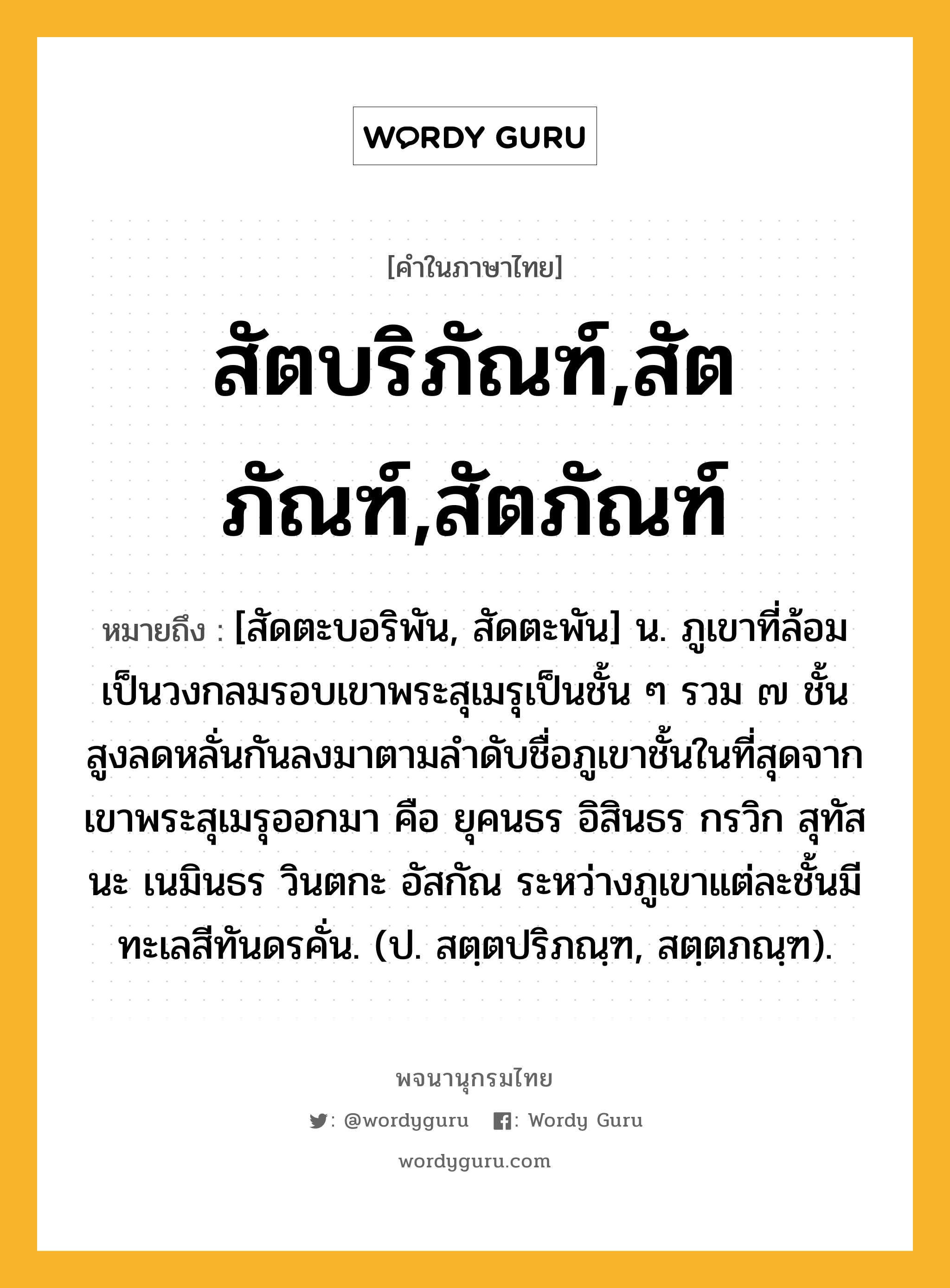 สัตบริภัณฑ์,สัตภัณฑ์,สัตภัณฑ์ หมายถึงอะไร?, คำในภาษาไทย สัตบริภัณฑ์,สัตภัณฑ์,สัตภัณฑ์ หมายถึง [สัดตะบอริพัน, สัดตะพัน] น. ภูเขาที่ล้อมเป็นวงกลมรอบเขาพระสุเมรุเป็นชั้น ๆ รวม ๗ ชั้น สูงลดหลั่นกันลงมาตามลำดับชื่อภูเขาชั้นในที่สุดจากเขาพระสุเมรุออกมา คือ ยุคนธร อิสินธร กรวิก สุทัสนะ เนมินธร วินตกะ อัสกัณ ระหว่างภูเขาแต่ละชั้นมีทะเลสีทันดรคั่น. (ป. สตฺตปริภณฺฑ, สตฺตภณฺฑ).