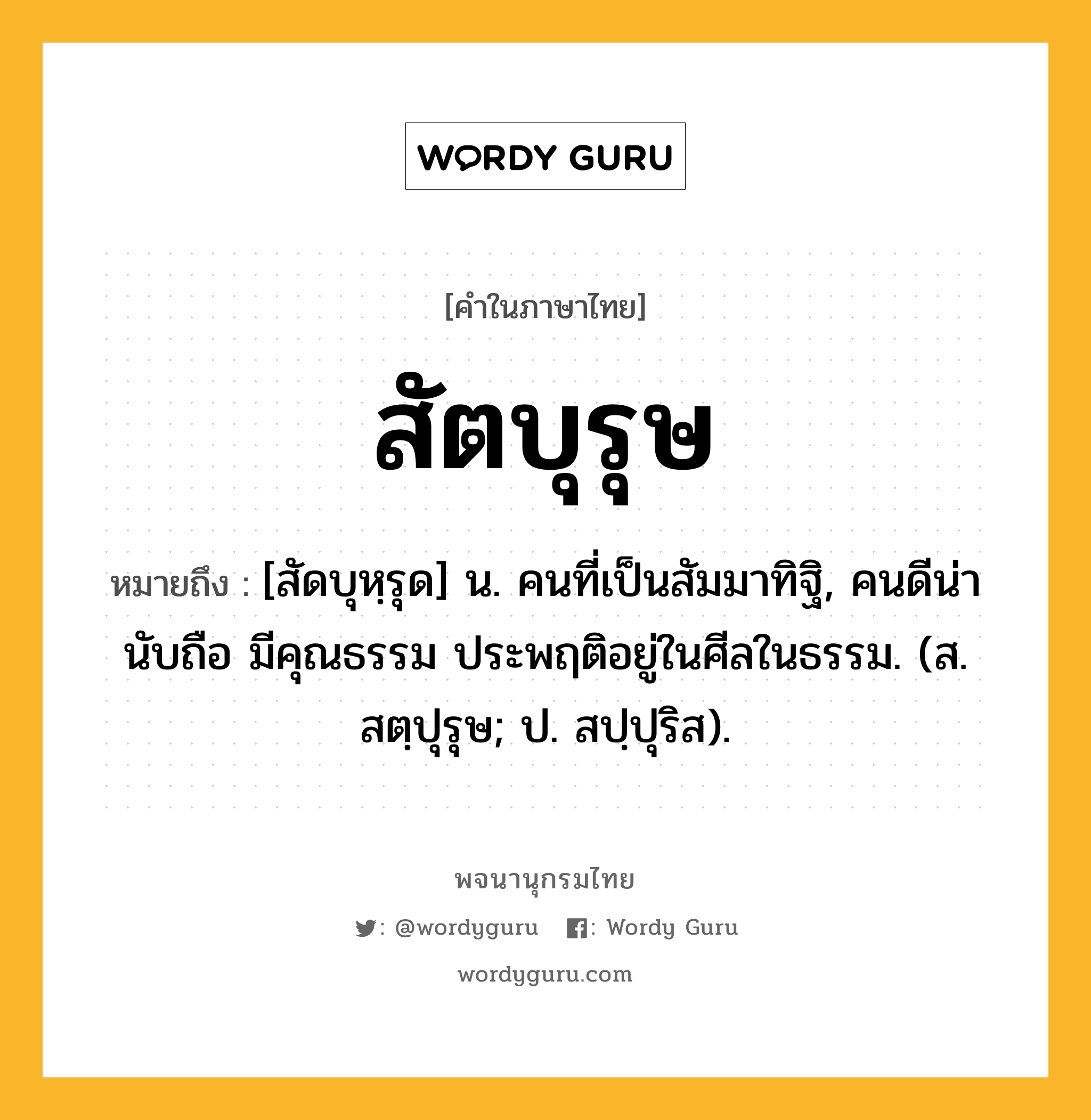 สัตบุรุษ หมายถึงอะไร?, คำในภาษาไทย สัตบุรุษ หมายถึง [สัดบุหฺรุด] น. คนที่เป็นสัมมาทิฐิ, คนดีน่านับถือ มีคุณธรรม ประพฤติอยู่ในศีลในธรรม. (ส. สตฺปุรุษ; ป. สปฺปุริส).