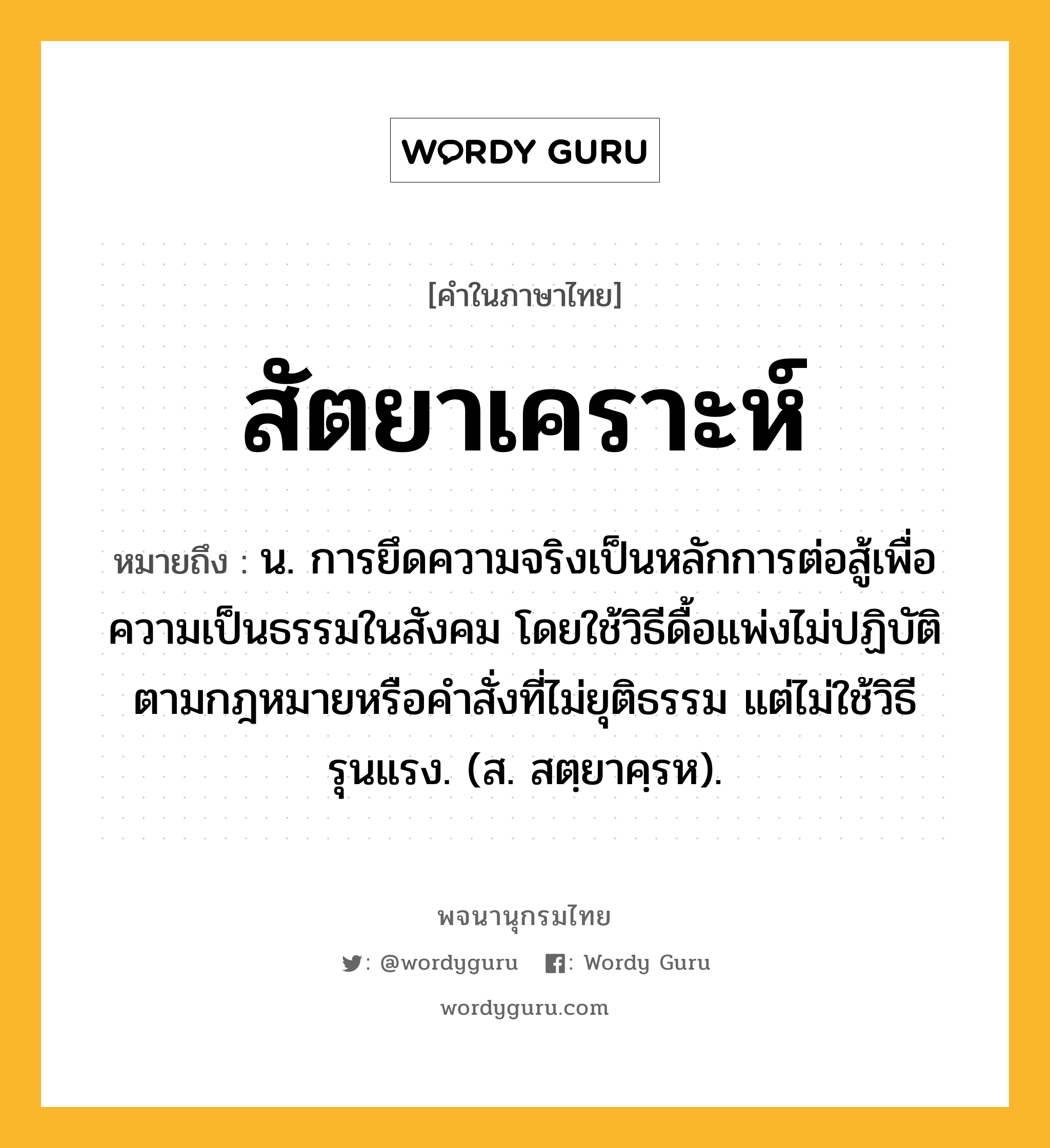 สัตยาเคราะห์ หมายถึงอะไร?, คำในภาษาไทย สัตยาเคราะห์ หมายถึง น. การยึดความจริงเป็นหลักการต่อสู้เพื่อความเป็นธรรมในสังคม โดยใช้วิธีดื้อแพ่งไม่ปฏิบัติตามกฎหมายหรือคําสั่งที่ไม่ยุติธรรม แต่ไม่ใช้วิธีรุนแรง. (ส. สตฺยาคฺรห).