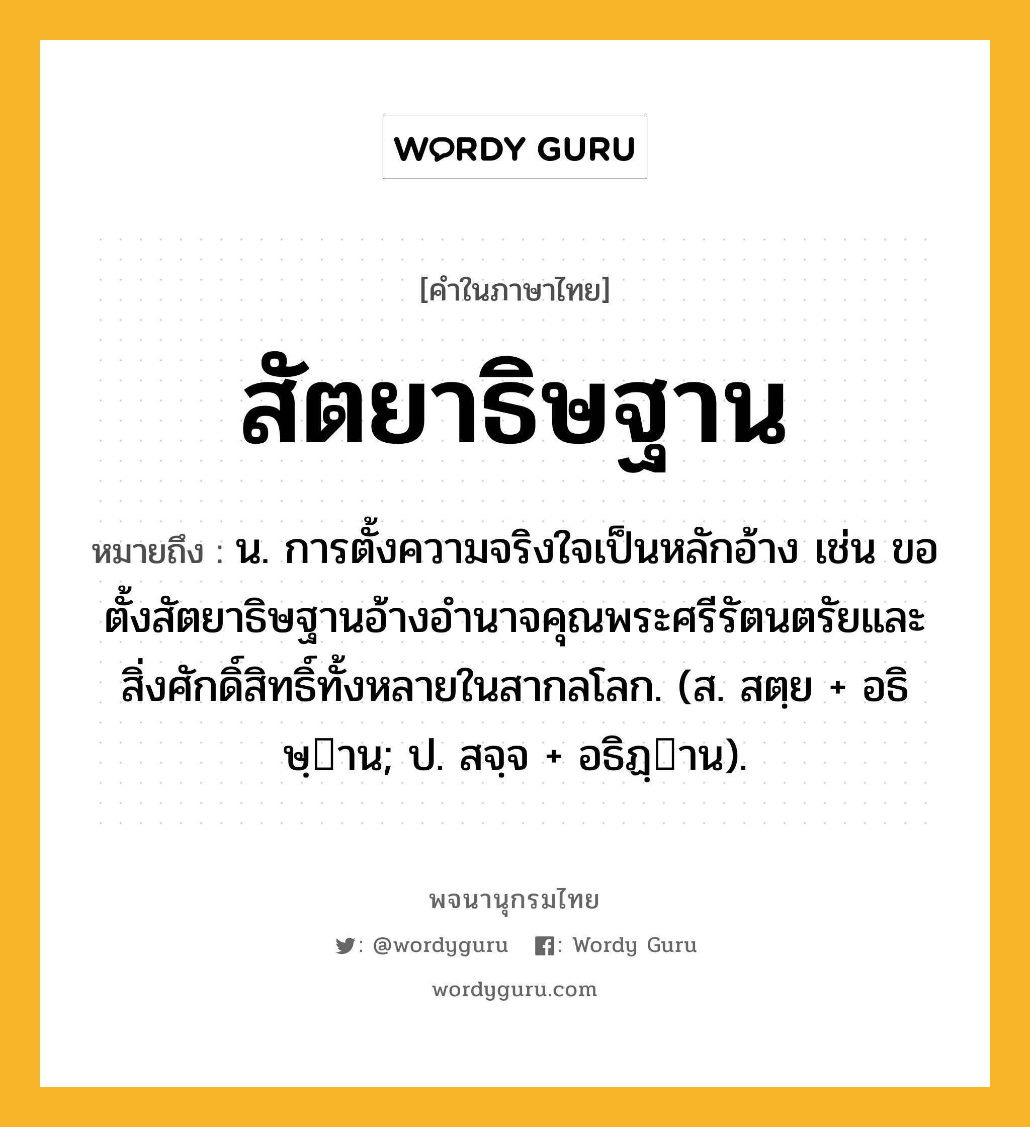 สัตยาธิษฐาน หมายถึงอะไร?, คำในภาษาไทย สัตยาธิษฐาน หมายถึง น. การตั้งความจริงใจเป็นหลักอ้าง เช่น ขอตั้งสัตยาธิษฐานอ้างอำนาจคุณพระศรีรัตนตรัยและสิ่งศักดิ์สิทธิ์ทั้งหลายในสากลโลก. (ส. สตฺย + อธิษฺาน; ป. สจฺจ + อธิฏฺาน).