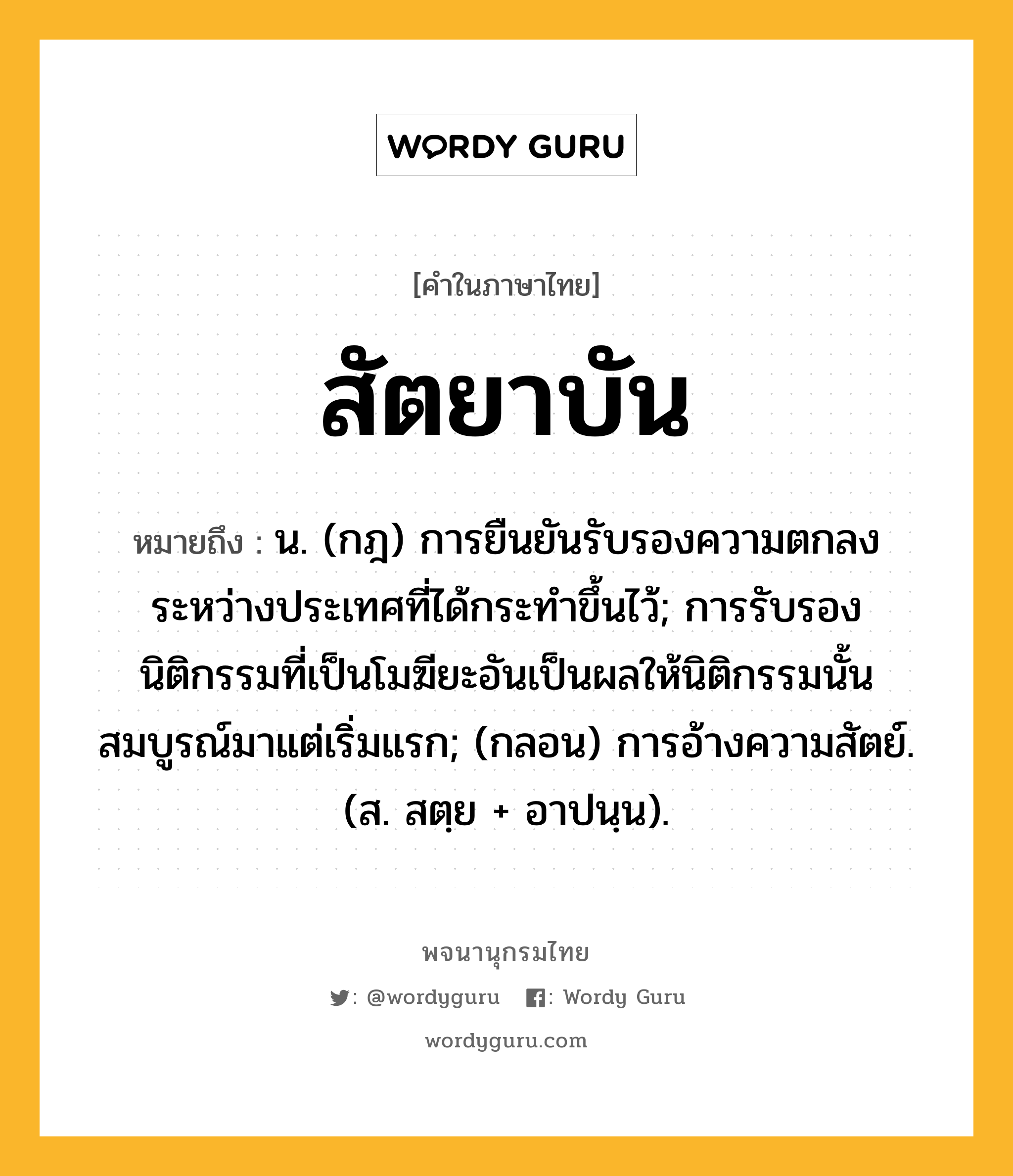 สัตยาบัน หมายถึงอะไร?, คำในภาษาไทย สัตยาบัน หมายถึง น. (กฎ) การยืนยันรับรองความตกลงระหว่างประเทศที่ได้กระทําขึ้นไว้; การรับรองนิติกรรมที่เป็นโมฆียะอันเป็นผลให้นิติกรรมนั้นสมบูรณ์มาแต่เริ่มแรก; (กลอน) การอ้างความสัตย์. (ส. สตฺย + อาปนฺน).