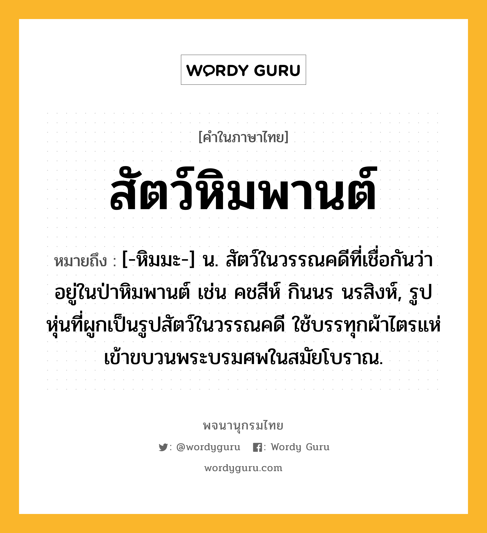 สัตว์หิมพานต์ หมายถึงอะไร?, คำในภาษาไทย สัตว์หิมพานต์ หมายถึง [-หิมมะ-] น. สัตว์ในวรรณคดีที่เชื่อกันว่าอยู่ในป่าหิมพานต์ เช่น คชสีห์ กินนร นรสิงห์, รูปหุ่นที่ผูกเป็นรูปสัตว์ในวรรณคดี ใช้บรรทุกผ้าไตรแห่เข้าขบวนพระบรมศพในสมัยโบราณ.