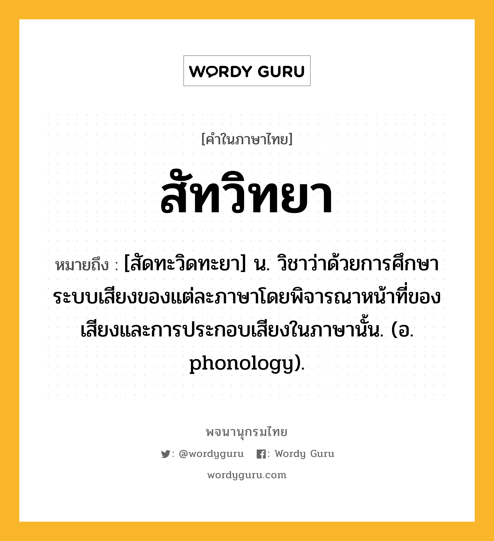 สัทวิทยา หมายถึงอะไร?, คำในภาษาไทย สัทวิทยา หมายถึง [สัดทะวิดทะยา] น. วิชาว่าด้วยการศึกษาระบบเสียงของแต่ละภาษาโดยพิจารณาหน้าที่ของเสียงและการประกอบเสียงในภาษานั้น. (อ. phonology).