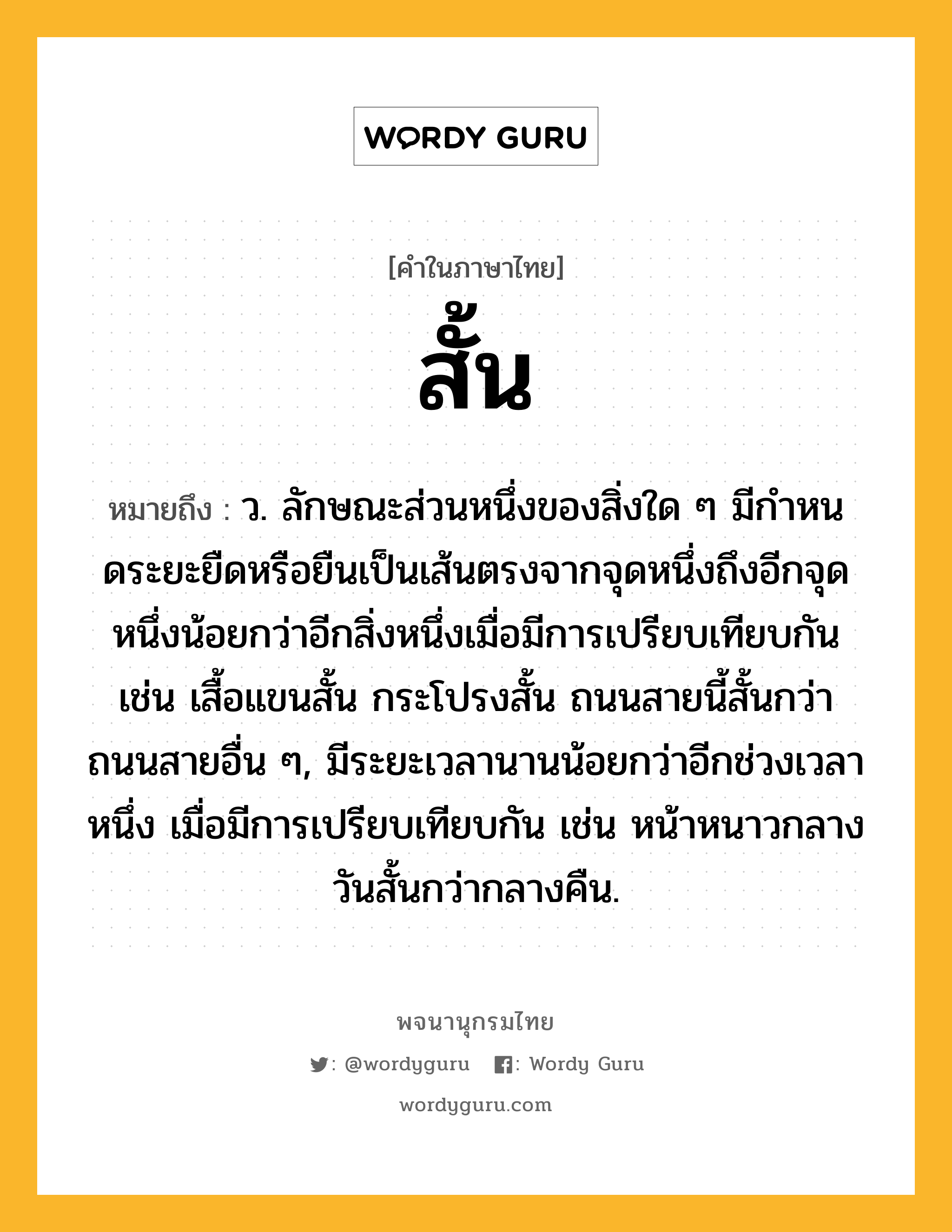 สั้น หมายถึงอะไร?, คำในภาษาไทย สั้น หมายถึง ว. ลักษณะส่วนหนึ่งของสิ่งใด ๆ มีกําหนดระยะยืดหรือยืนเป็นเส้นตรงจากจุดหนึ่งถึงอีกจุดหนึ่งน้อยกว่าอีกสิ่งหนึ่งเมื่อมีการเปรียบเทียบกัน เช่น เสื้อแขนสั้น กระโปรงสั้น ถนนสายนี้สั้นกว่าถนนสายอื่น ๆ, มีระยะเวลานานน้อยกว่าอีกช่วงเวลาหนึ่ง เมื่อมีการเปรียบเทียบกัน เช่น หน้าหนาวกลางวันสั้นกว่ากลางคืน.