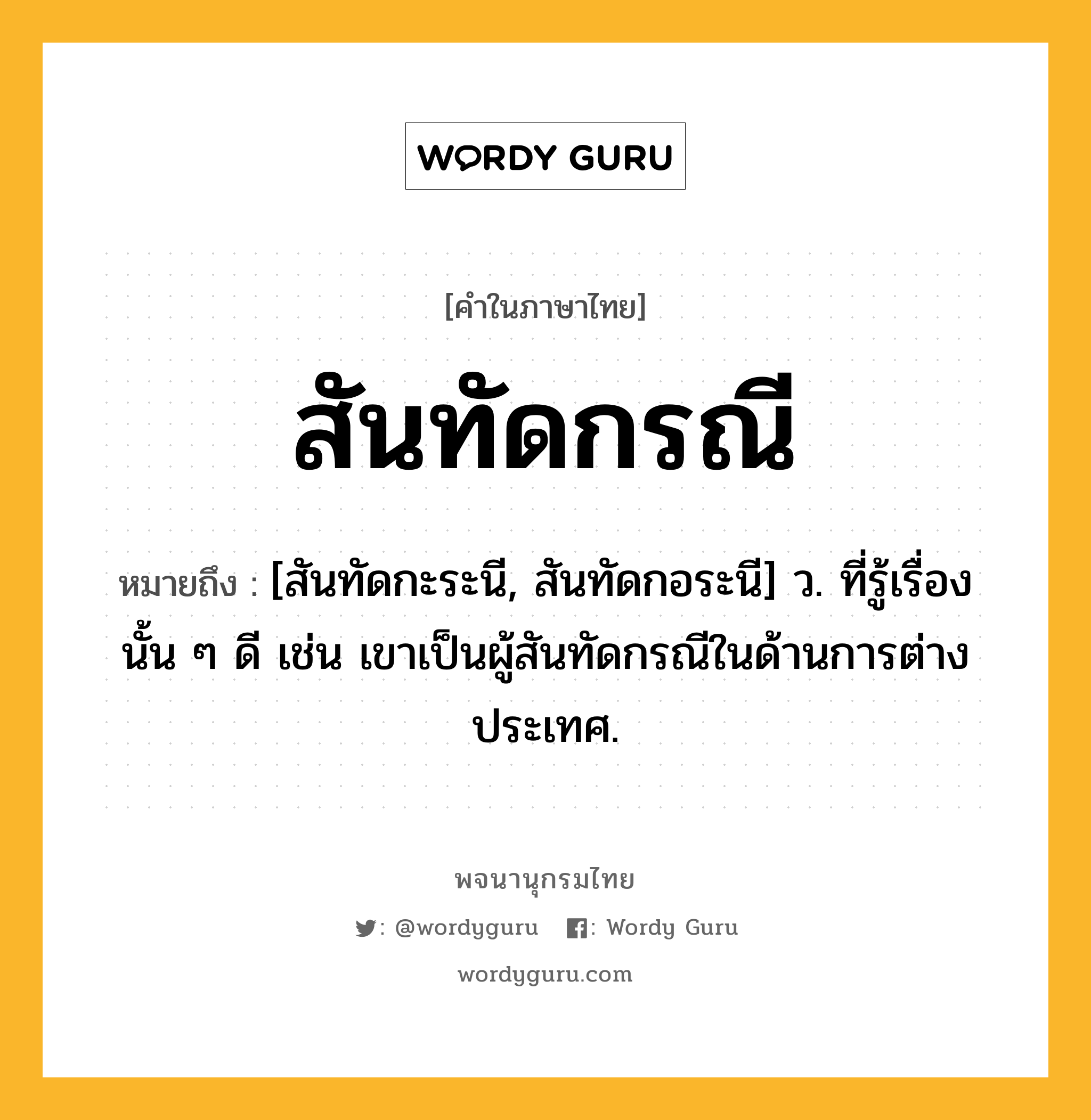 สันทัดกรณี หมายถึงอะไร?, คำในภาษาไทย สันทัดกรณี หมายถึง [สันทัดกะระนี, สันทัดกอระนี] ว. ที่รู้เรื่องนั้น ๆ ดี เช่น เขาเป็นผู้สันทัดกรณีในด้านการต่างประเทศ.