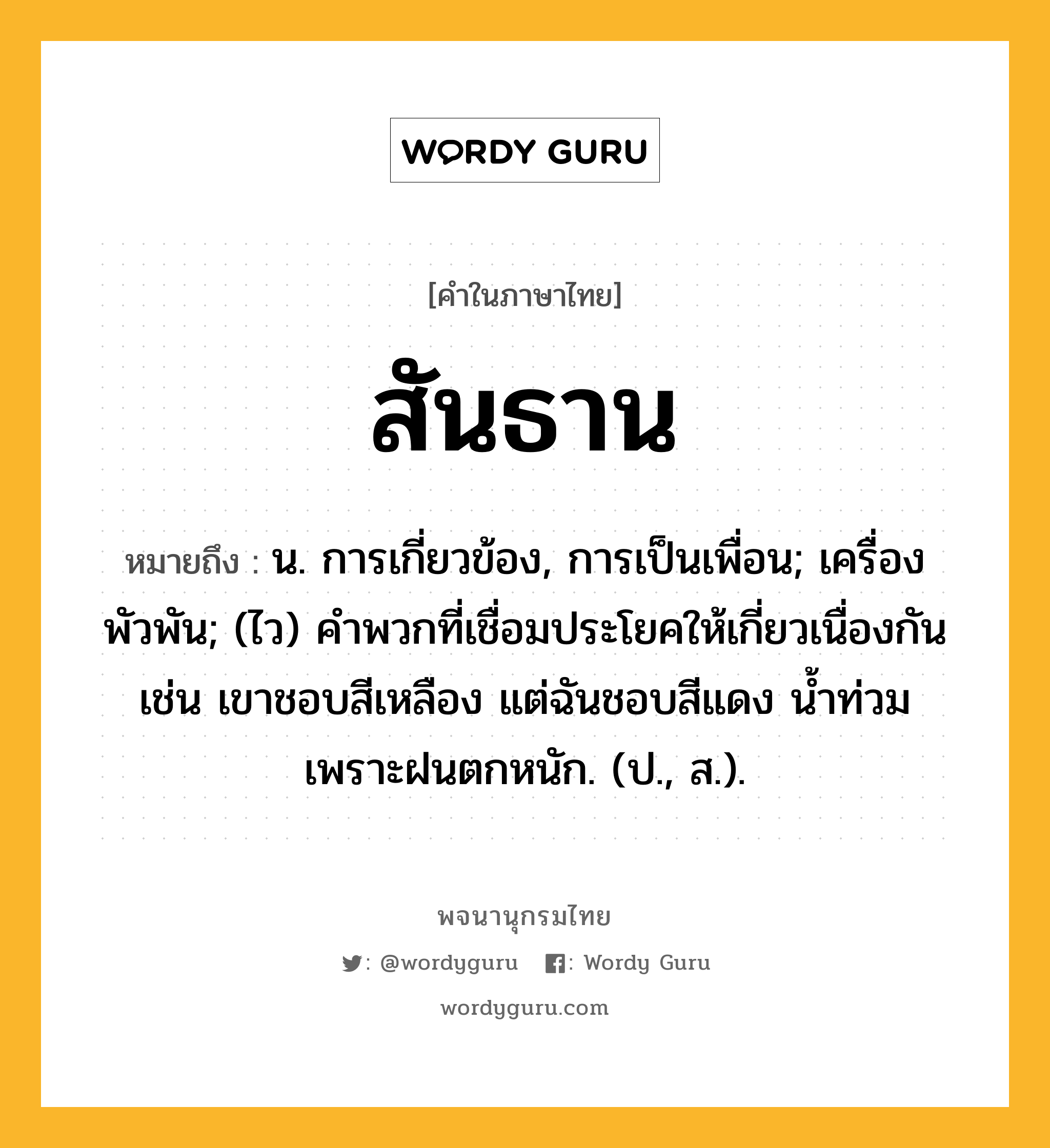 สันธาน หมายถึงอะไร?, คำในภาษาไทย สันธาน หมายถึง น. การเกี่ยวข้อง, การเป็นเพื่อน; เครื่องพัวพัน; (ไว) คําพวกที่เชื่อมประโยคให้เกี่ยวเนื่องกัน เช่น เขาชอบสีเหลือง แต่ฉันชอบสีแดง น้ำท่วมเพราะฝนตกหนัก. (ป., ส.).