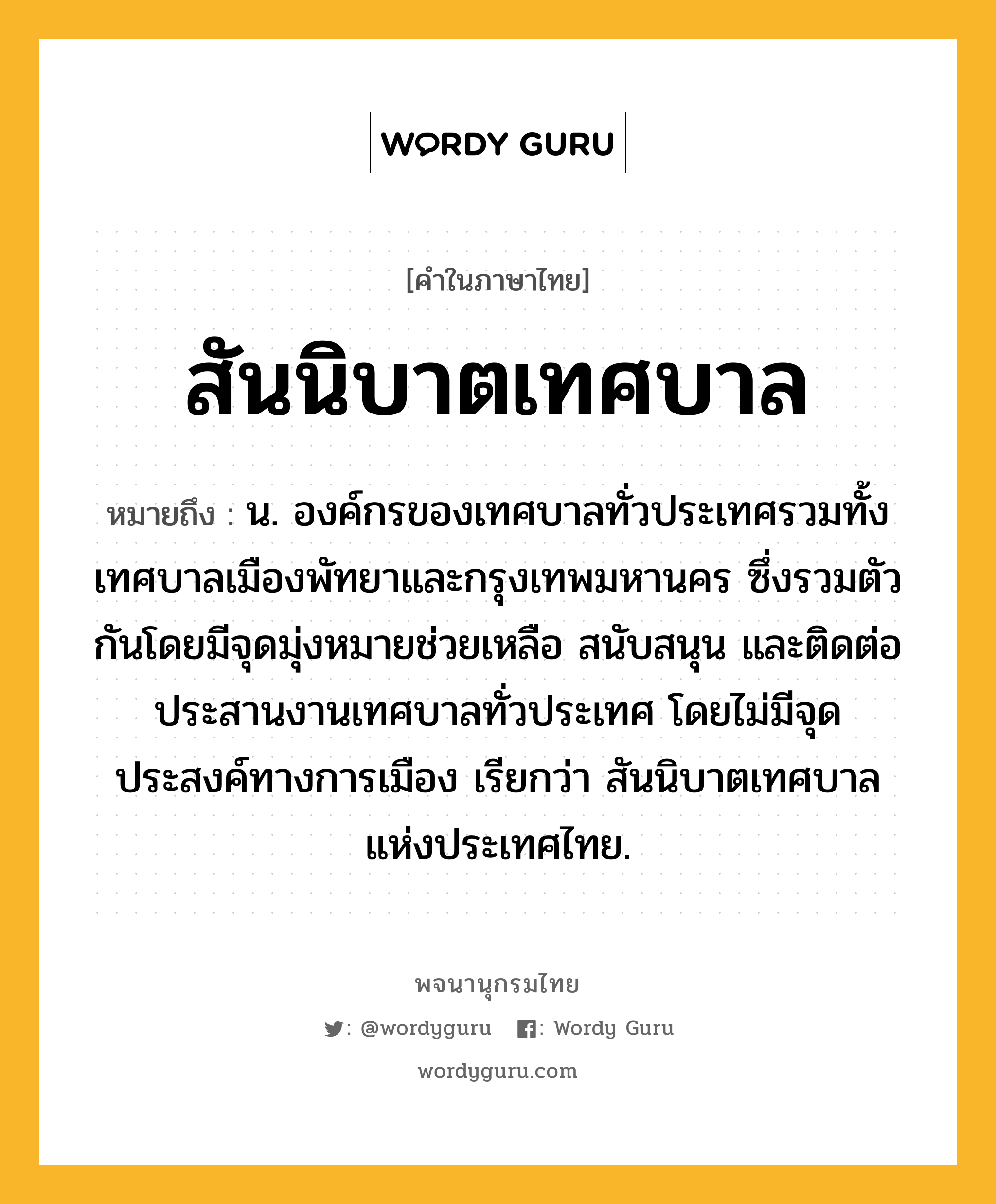 สันนิบาตเทศบาล หมายถึงอะไร?, คำในภาษาไทย สันนิบาตเทศบาล หมายถึง น. องค์กรของเทศบาลทั่วประเทศรวมทั้งเทศบาลเมืองพัทยาและกรุงเทพมหานคร ซึ่งรวมตัวกันโดยมีจุดมุ่งหมายช่วยเหลือ สนับสนุน และติดต่อประสานงานเทศบาลทั่วประเทศ โดยไม่มีจุดประสงค์ทางการเมือง เรียกว่า สันนิบาตเทศบาลแห่งประเทศไทย.