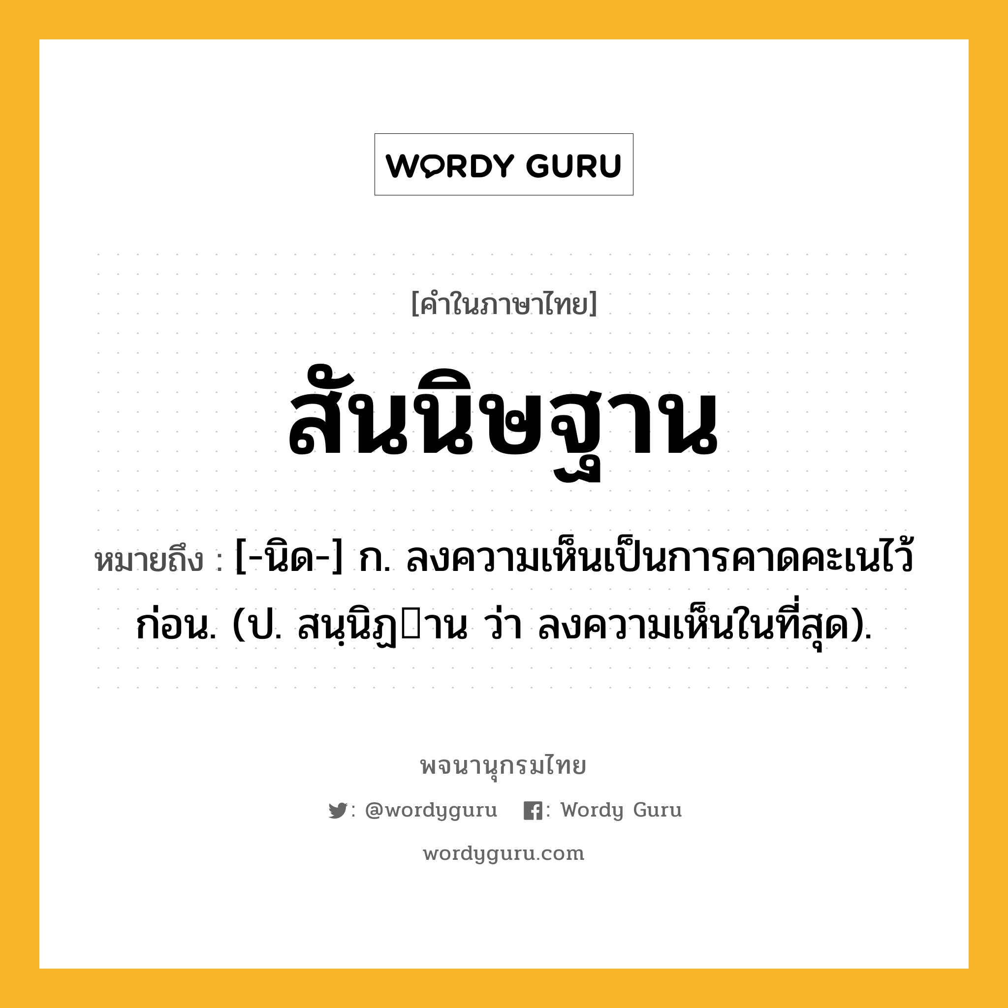 สันนิษฐาน หมายถึงอะไร?, คำในภาษาไทย สันนิษฐาน หมายถึง [-นิด-] ก. ลงความเห็นเป็นการคาดคะเนไว้ก่อน. (ป. สนฺนิฏาน ว่า ลงความเห็นในที่สุด).