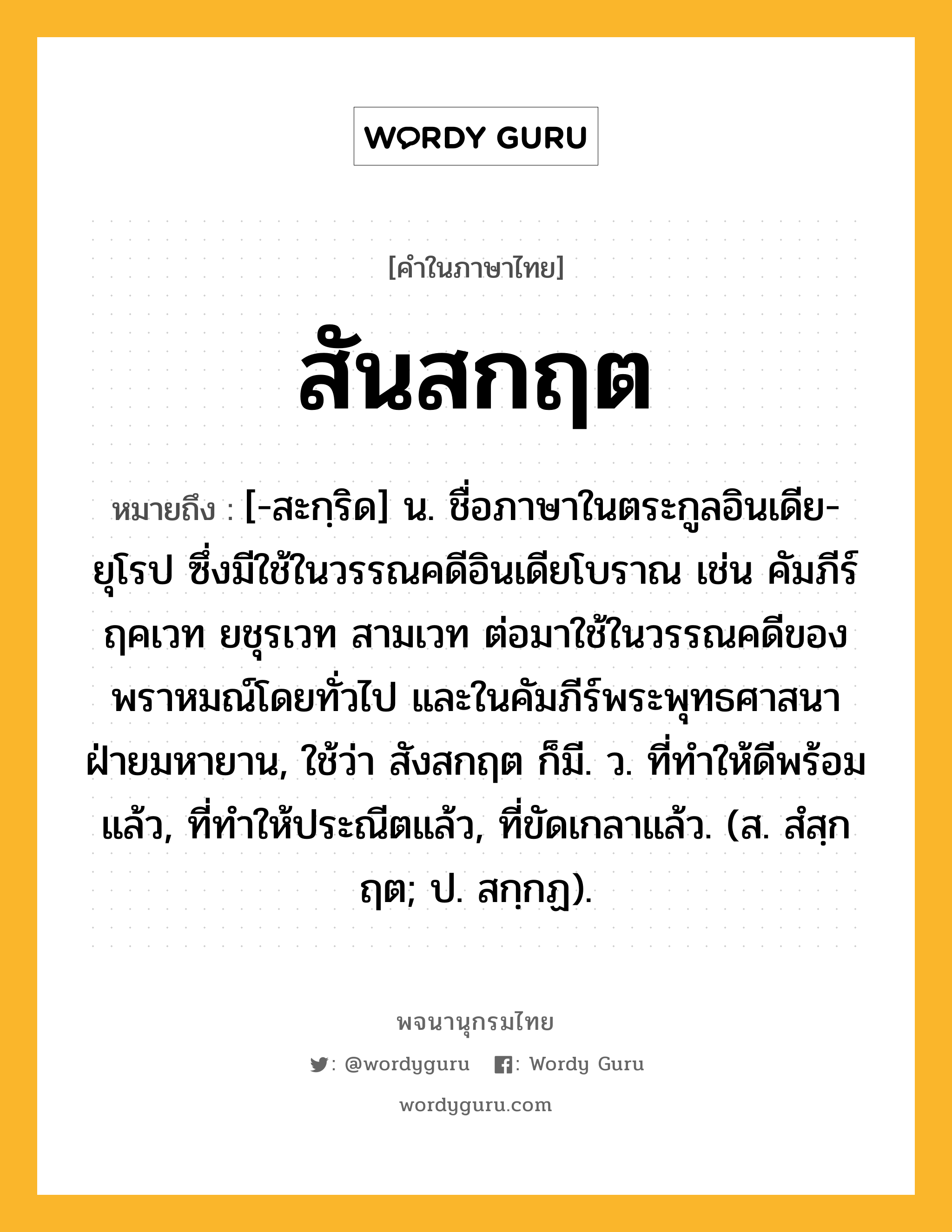 สันสกฤต หมายถึงอะไร?, คำในภาษาไทย สันสกฤต หมายถึง [-สะกฺริด] น. ชื่อภาษาในตระกูลอินเดีย-ยุโรป ซึ่งมีใช้ในวรรณคดีอินเดียโบราณ เช่น คัมภีร์ฤคเวท ยชุรเวท สามเวท ต่อมาใช้ในวรรณคดีของพราหมณ์โดยทั่วไป และในคัมภีร์พระพุทธศาสนาฝ่ายมหายาน, ใช้ว่า สังสกฤต ก็มี. ว. ที่ทำให้ดีพร้อมแล้ว, ที่ทำให้ประณีตแล้ว, ที่ขัดเกลาแล้ว. (ส. สํสฺกฤต; ป. สกฺกฏ).