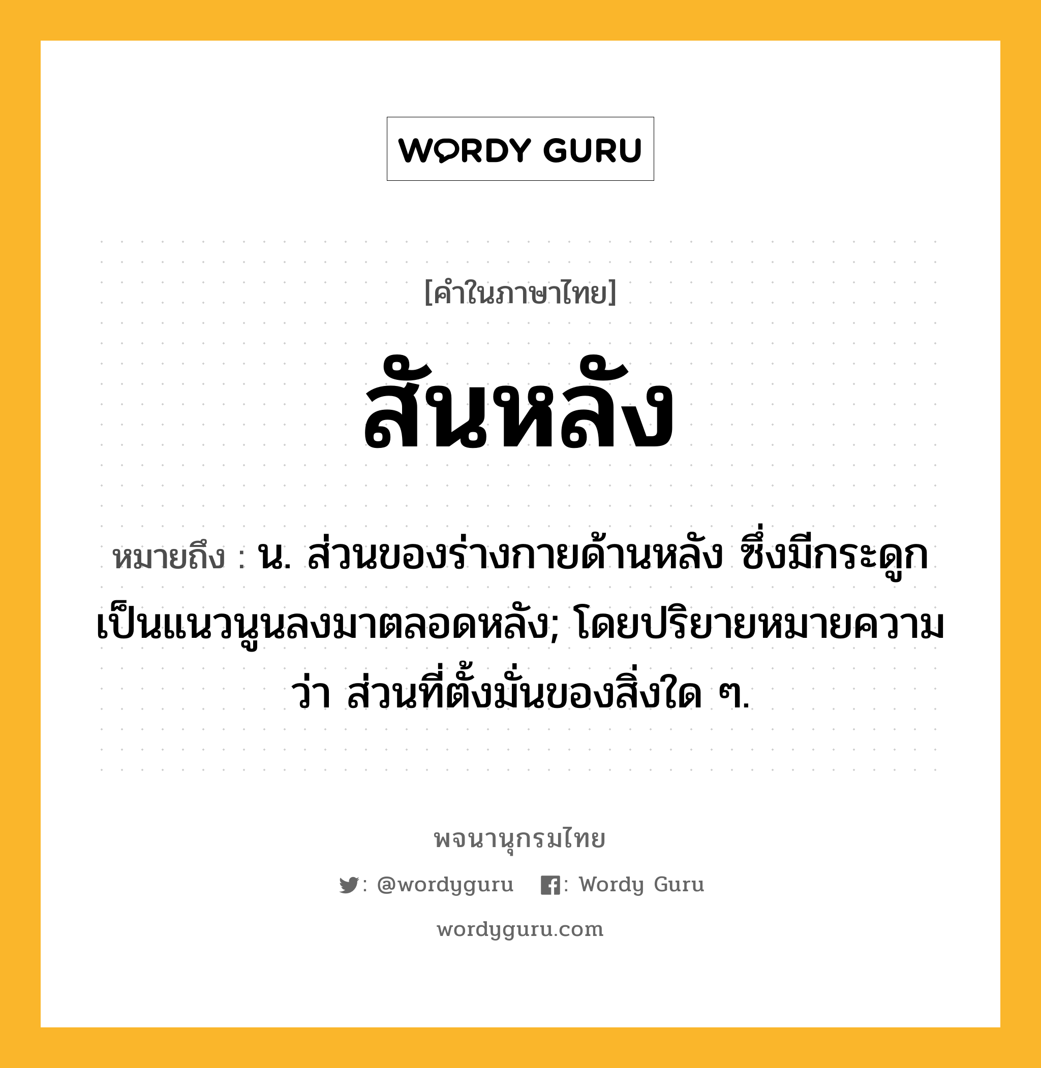 สันหลัง หมายถึงอะไร?, คำในภาษาไทย สันหลัง หมายถึง น. ส่วนของร่างกายด้านหลัง ซึ่งมีกระดูกเป็นแนวนูนลงมาตลอดหลัง; โดยปริยายหมายความว่า ส่วนที่ตั้งมั่นของสิ่งใด ๆ.