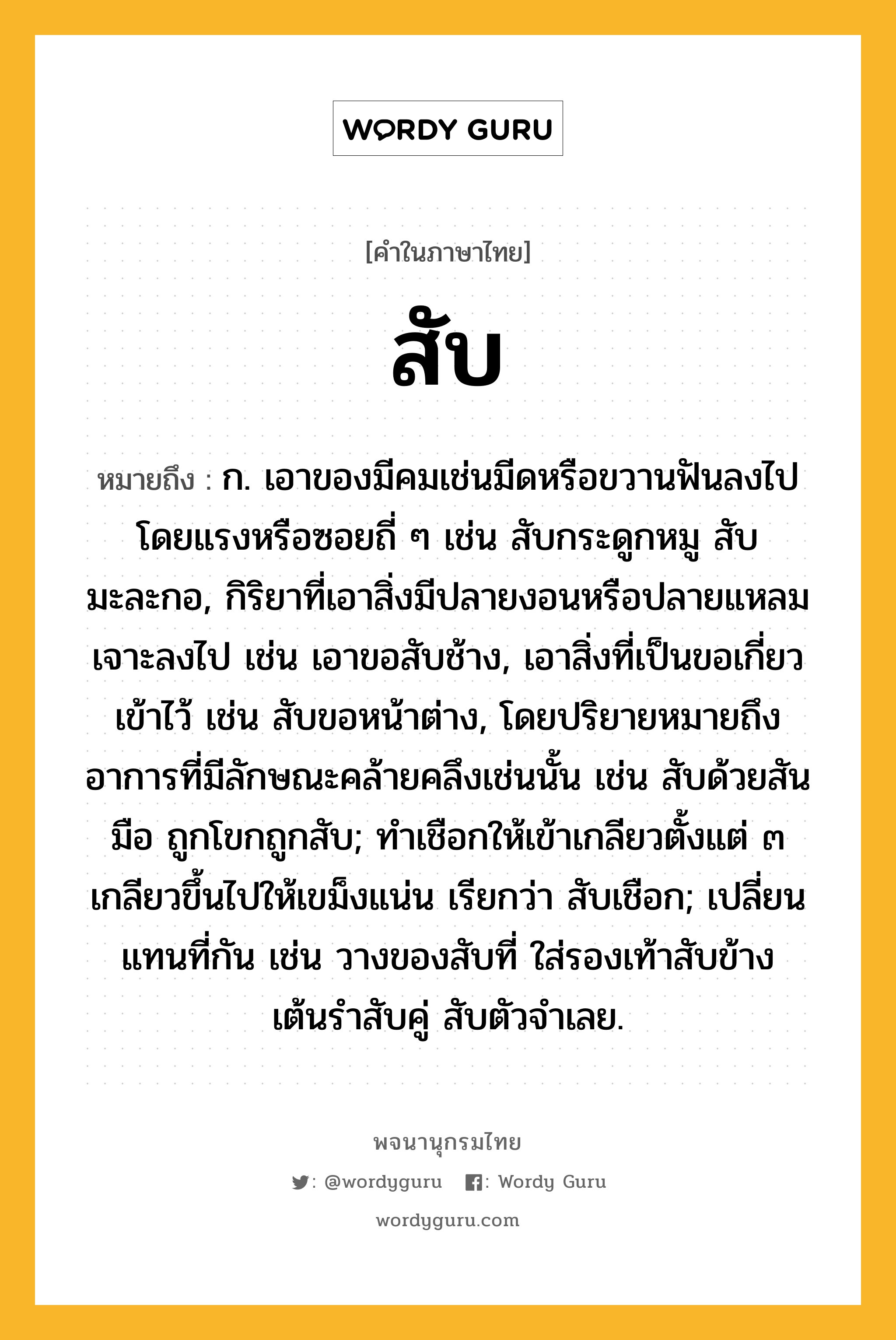 สับ หมายถึงอะไร?, คำในภาษาไทย สับ หมายถึง ก. เอาของมีคมเช่นมีดหรือขวานฟันลงไปโดยแรงหรือซอยถี่ ๆ เช่น สับกระดูกหมู สับมะละกอ, กิริยาที่เอาสิ่งมีปลายงอนหรือปลายแหลมเจาะลงไป เช่น เอาขอสับช้าง, เอาสิ่งที่เป็นขอเกี่ยวเข้าไว้ เช่น สับขอหน้าต่าง, โดยปริยายหมายถึงอาการที่มีลักษณะคล้ายคลึงเช่นนั้น เช่น สับด้วยสันมือ ถูกโขกถูกสับ; ทําเชือกให้เข้าเกลียวตั้งแต่ ๓ เกลียวขึ้นไปให้เขม็งแน่น เรียกว่า สับเชือก; เปลี่ยนแทนที่กัน เช่น วางของสับที่ ใส่รองเท้าสับข้าง เต้นรำสับคู่ สับตัวจำเลย.