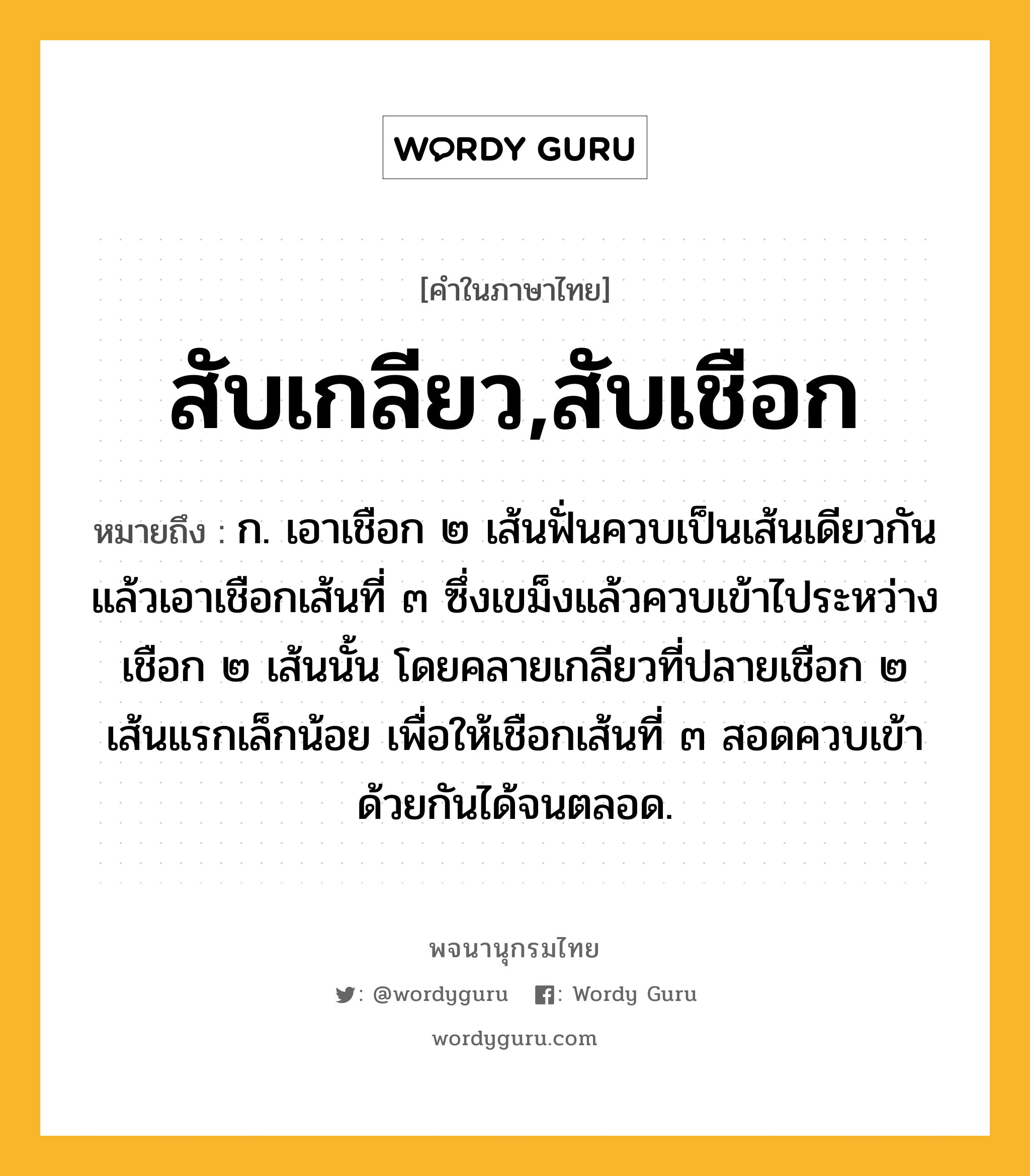 สับเกลียว,สับเชือก หมายถึงอะไร?, คำในภาษาไทย สับเกลียว,สับเชือก หมายถึง ก. เอาเชือก ๒ เส้นฟั่นควบเป็นเส้นเดียวกัน แล้วเอาเชือกเส้นที่ ๓ ซึ่งเขม็งแล้วควบเข้าไประหว่างเชือก ๒ เส้นนั้น โดยคลายเกลียวที่ปลายเชือก ๒ เส้นแรกเล็กน้อย เพื่อให้เชือกเส้นที่ ๓ สอดควบเข้าด้วยกันได้จนตลอด.