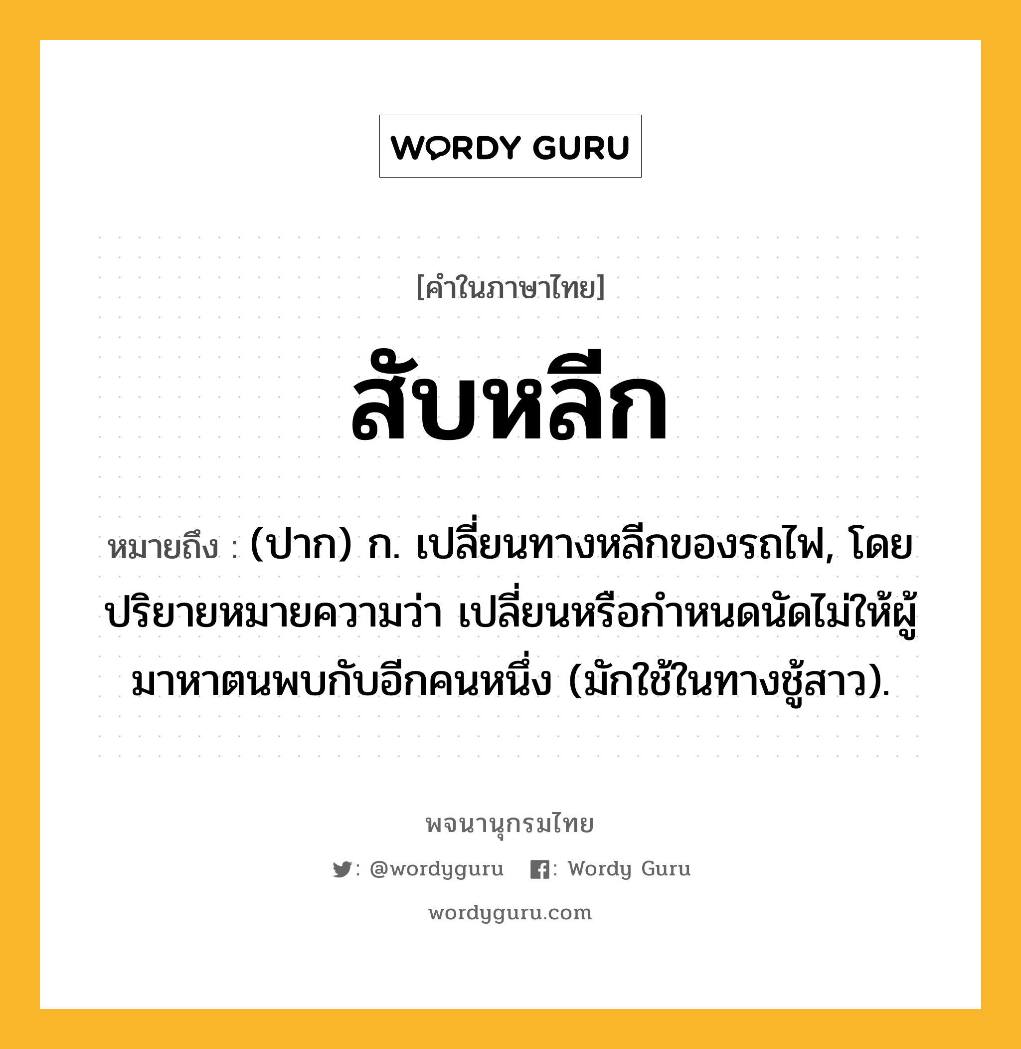 สับหลีก หมายถึงอะไร?, คำในภาษาไทย สับหลีก หมายถึง (ปาก) ก. เปลี่ยนทางหลีกของรถไฟ, โดยปริยายหมายความว่า เปลี่ยนหรือกำหนดนัดไม่ให้ผู้มาหาตนพบกับอีกคนหนึ่ง (มักใช้ในทางชู้สาว).