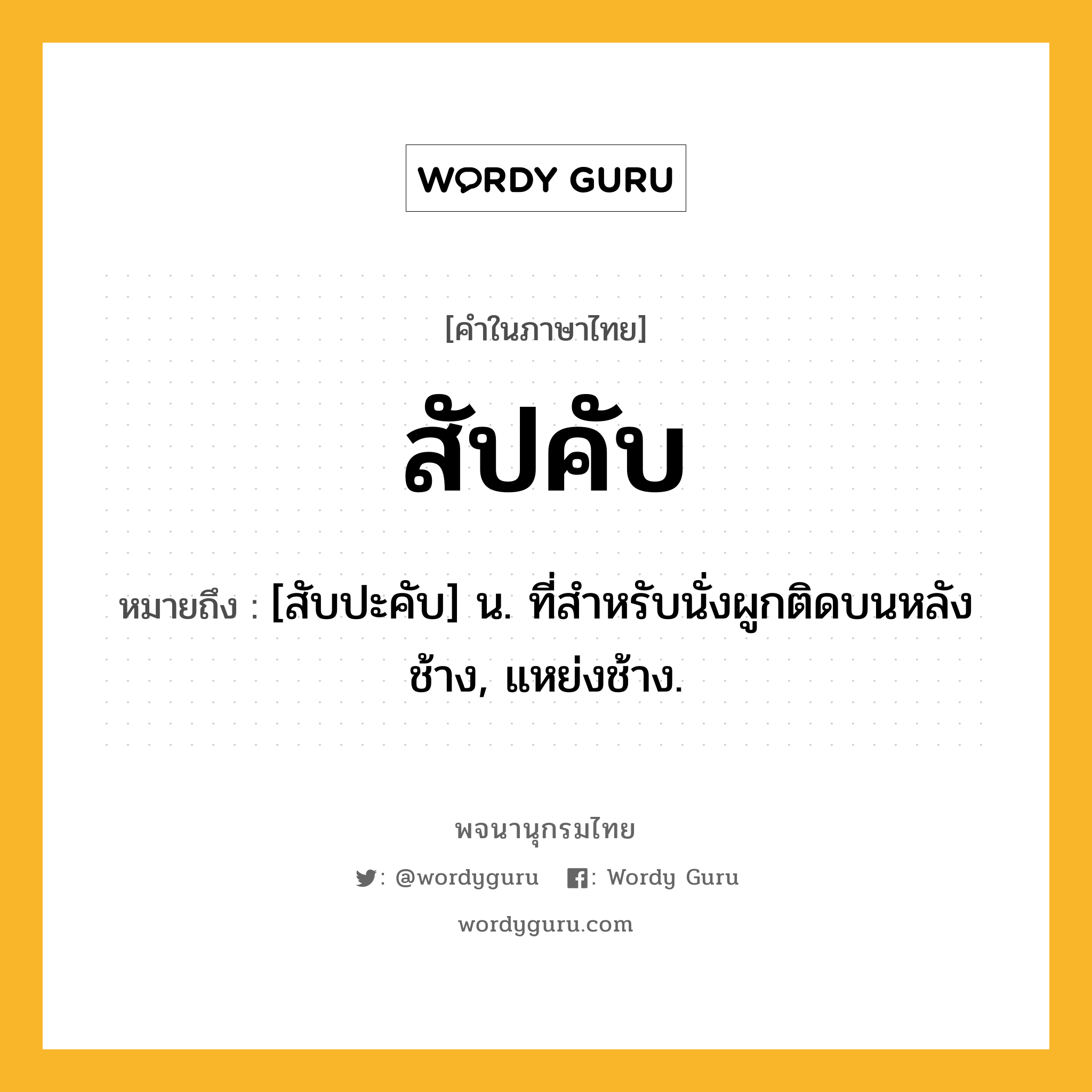 สัปคับ หมายถึงอะไร?, คำในภาษาไทย สัปคับ หมายถึง [สับปะคับ] น. ที่สำหรับนั่งผูกติดบนหลังช้าง, แหย่งช้าง.