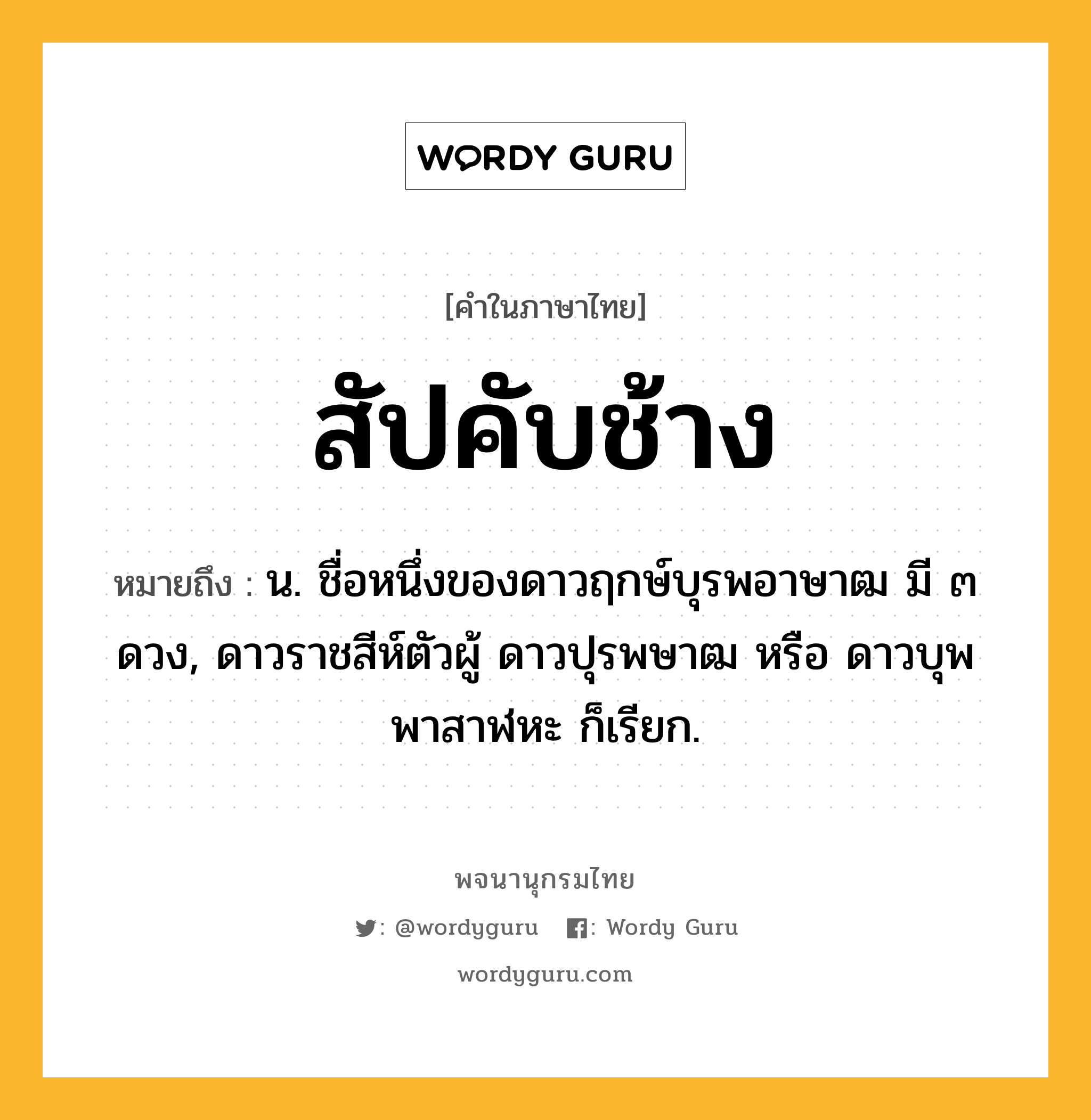 สัปคับช้าง หมายถึงอะไร?, คำในภาษาไทย สัปคับช้าง หมายถึง น. ชื่อหนึ่งของดาวฤกษ์บุรพอาษาฒ มี ๓ ดวง, ดาวราชสีห์ตัวผู้ ดาวปุรพษาฒ หรือ ดาวบุพพาสาฬหะ ก็เรียก.