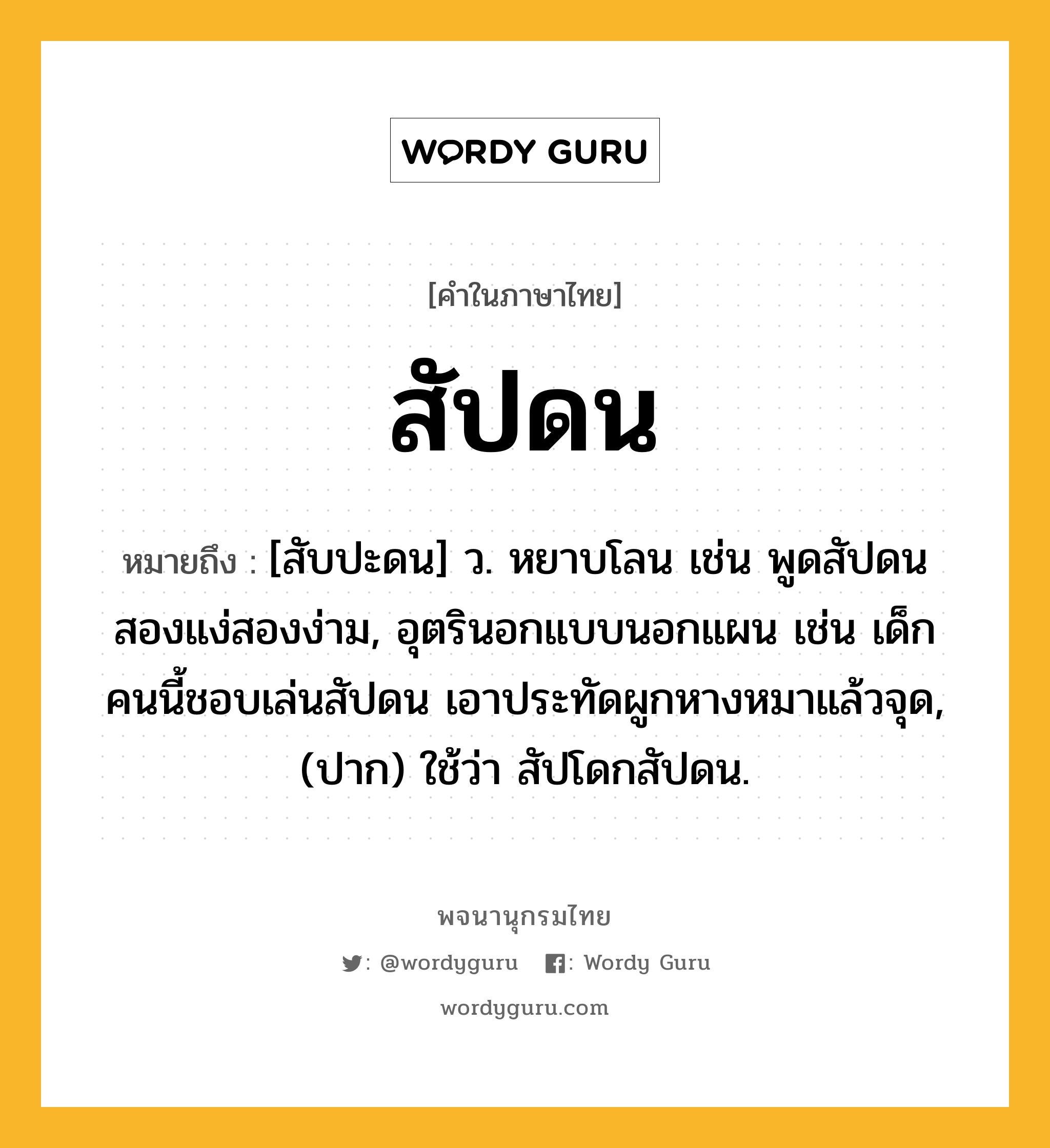 สัปดน หมายถึงอะไร?, คำในภาษาไทย สัปดน หมายถึง [สับปะดน] ว. หยาบโลน เช่น พูดสัปดนสองแง่สองง่าม, อุตรินอกแบบนอกแผน เช่น เด็กคนนี้ชอบเล่นสัปดน เอาประทัดผูกหางหมาแล้วจุด, (ปาก) ใช้ว่า สัปโดกสัปดน.