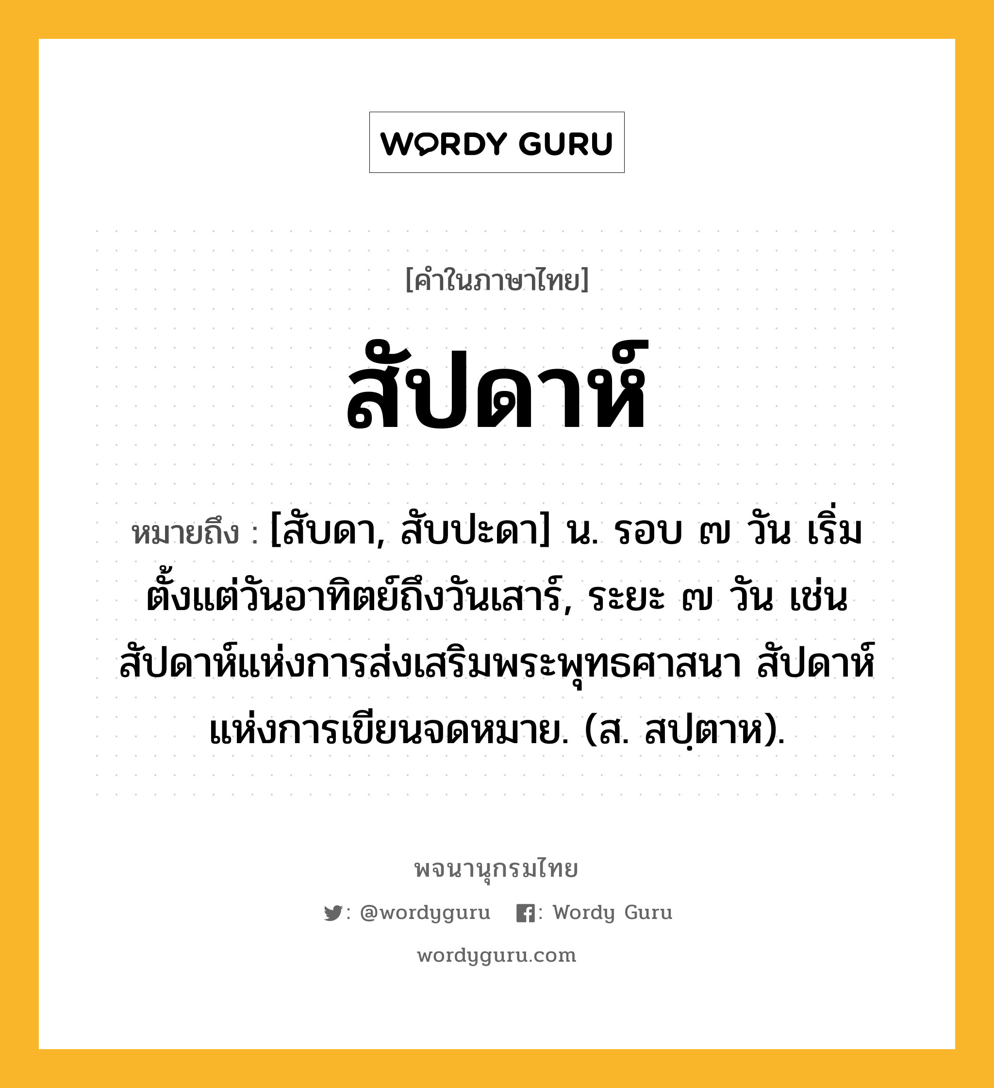 สัปดาห์ หมายถึงอะไร?, คำในภาษาไทย สัปดาห์ หมายถึง [สับดา, สับปะดา] น. รอบ ๗ วัน เริ่มตั้งแต่วันอาทิตย์ถึงวันเสาร์, ระยะ ๗ วัน เช่น สัปดาห์แห่งการส่งเสริมพระพุทธศาสนา สัปดาห์แห่งการเขียนจดหมาย. (ส. สปฺตาห).