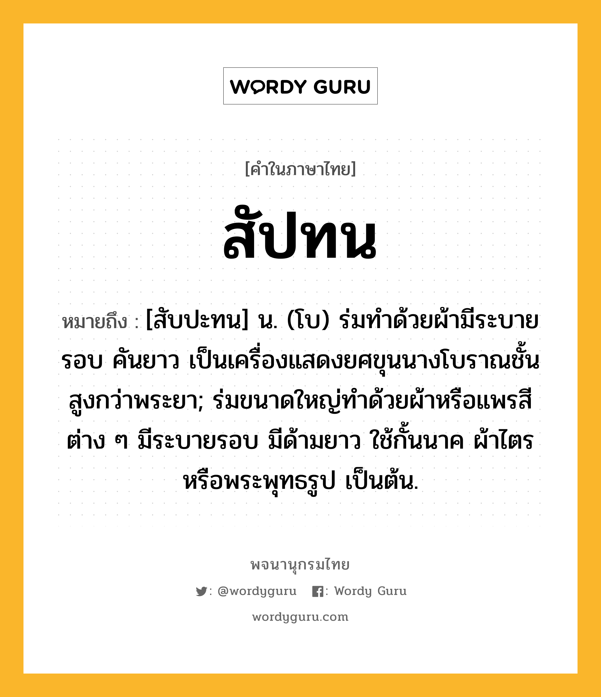 สัปทน ความหมาย หมายถึงอะไร?, คำในภาษาไทย สัปทน หมายถึง [สับปะทน] น. (โบ) ร่มทำด้วยผ้ามีระบายรอบ คันยาว เป็นเครื่องแสดงยศขุนนางโบราณชั้นสูงกว่าพระยา; ร่มขนาดใหญ่ทำด้วยผ้าหรือแพรสีต่าง ๆ มีระบายรอบ มีด้ามยาว ใช้กั้นนาค ผ้าไตร หรือพระพุทธรูป เป็นต้น.