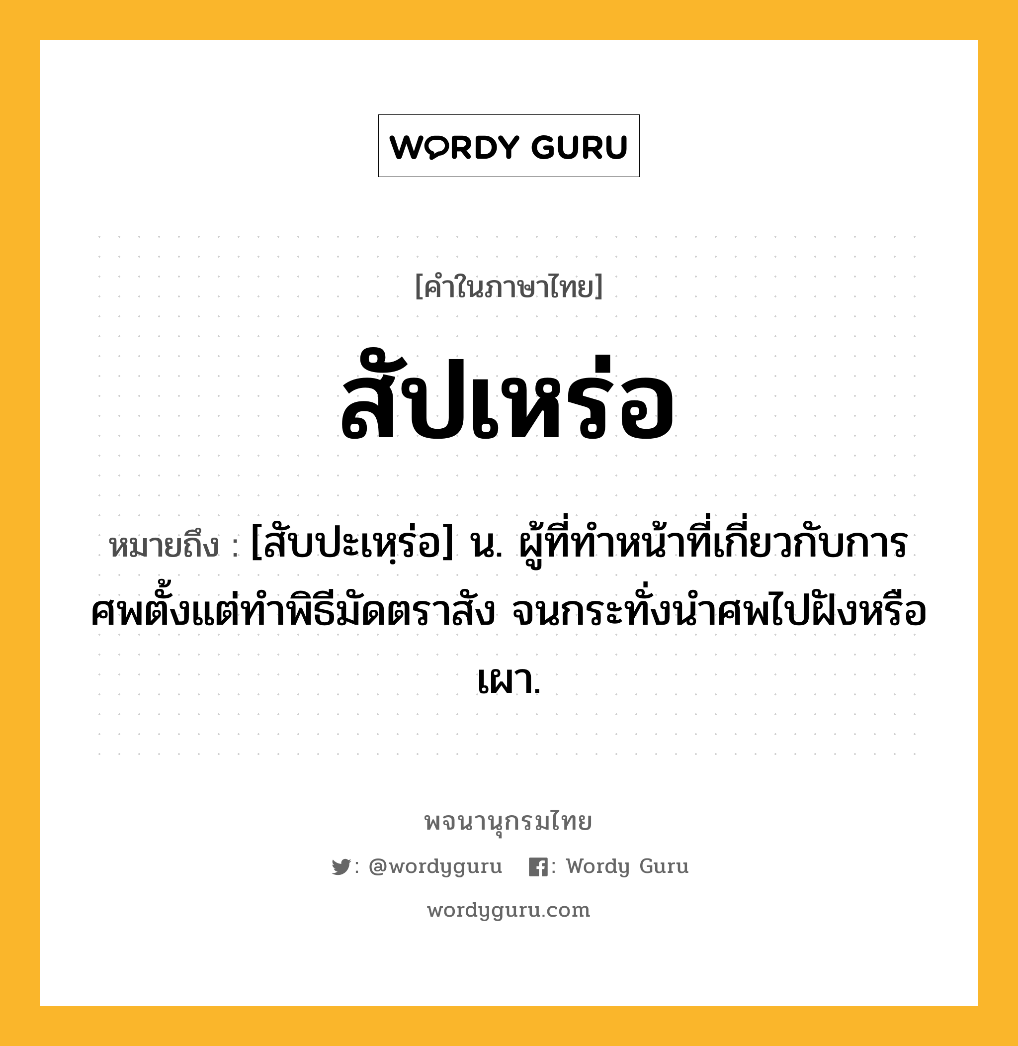 สัปเหร่อ ความหมาย หมายถึงอะไร?, คำในภาษาไทย สัปเหร่อ หมายถึง [สับปะเหฺร่อ] น. ผู้ที่ทําหน้าที่เกี่ยวกับการศพตั้งแต่ทำพิธีมัดตราสัง จนกระทั่งนำศพไปฝังหรือเผา.