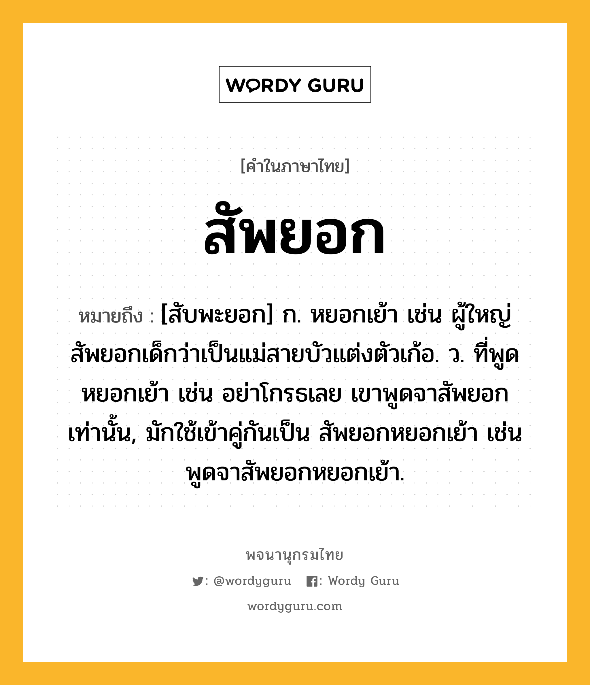 สัพยอก หมายถึงอะไร?, คำในภาษาไทย สัพยอก หมายถึง [สับพะยอก] ก. หยอกเย้า เช่น ผู้ใหญ่สัพยอกเด็กว่าเป็นแม่สายบัวแต่งตัวเก้อ. ว. ที่พูดหยอกเย้า เช่น อย่าโกรธเลย เขาพูดจาสัพยอกเท่านั้น, มักใช้เข้าคู่กันเป็น สัพยอกหยอกเย้า เช่น พูดจาสัพยอกหยอกเย้า.