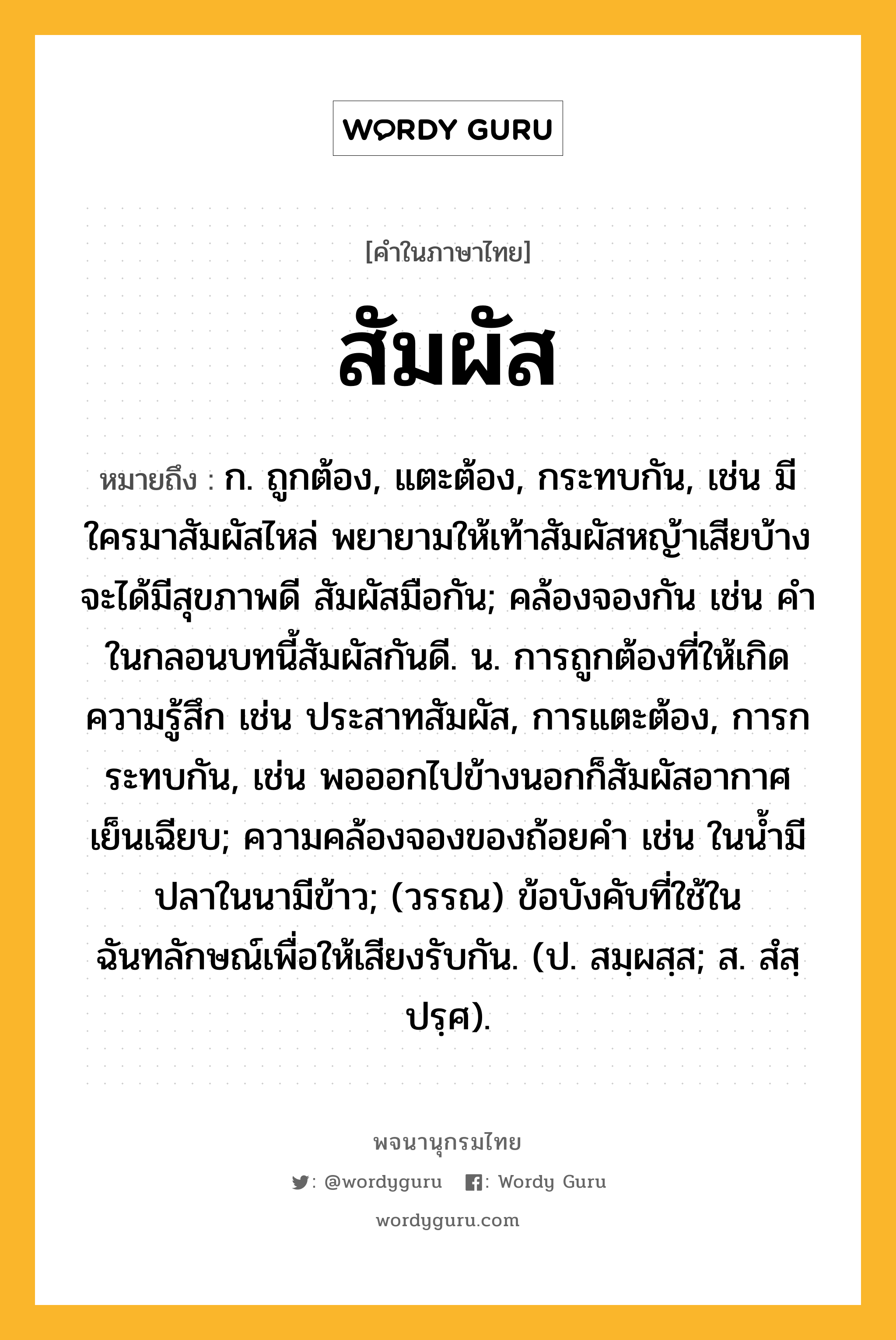 สัมผัส หมายถึงอะไร?, คำในภาษาไทย สัมผัส หมายถึง ก. ถูกต้อง, แตะต้อง, กระทบกัน, เช่น มีใครมาสัมผัสไหล่ พยายามให้เท้าสัมผัสหญ้าเสียบ้าง จะได้มีสุขภาพดี สัมผัสมือกัน; คล้องจองกัน เช่น คําในกลอนบทนี้สัมผัสกันดี. น. การถูกต้องที่ให้เกิดความรู้สึก เช่น ประสาทสัมผัส, การแตะต้อง, การกระทบกัน, เช่น พอออกไปข้างนอกก็สัมผัสอากาศเย็นเฉียบ; ความคล้องจองของถ้อยคํา เช่น ในนํ้ามีปลาในนามีข้าว; (วรรณ) ข้อบังคับที่ใช้ในฉันทลักษณ์เพื่อให้เสียงรับกัน. (ป. สมฺผสฺส; ส. สํสฺปรฺศ).