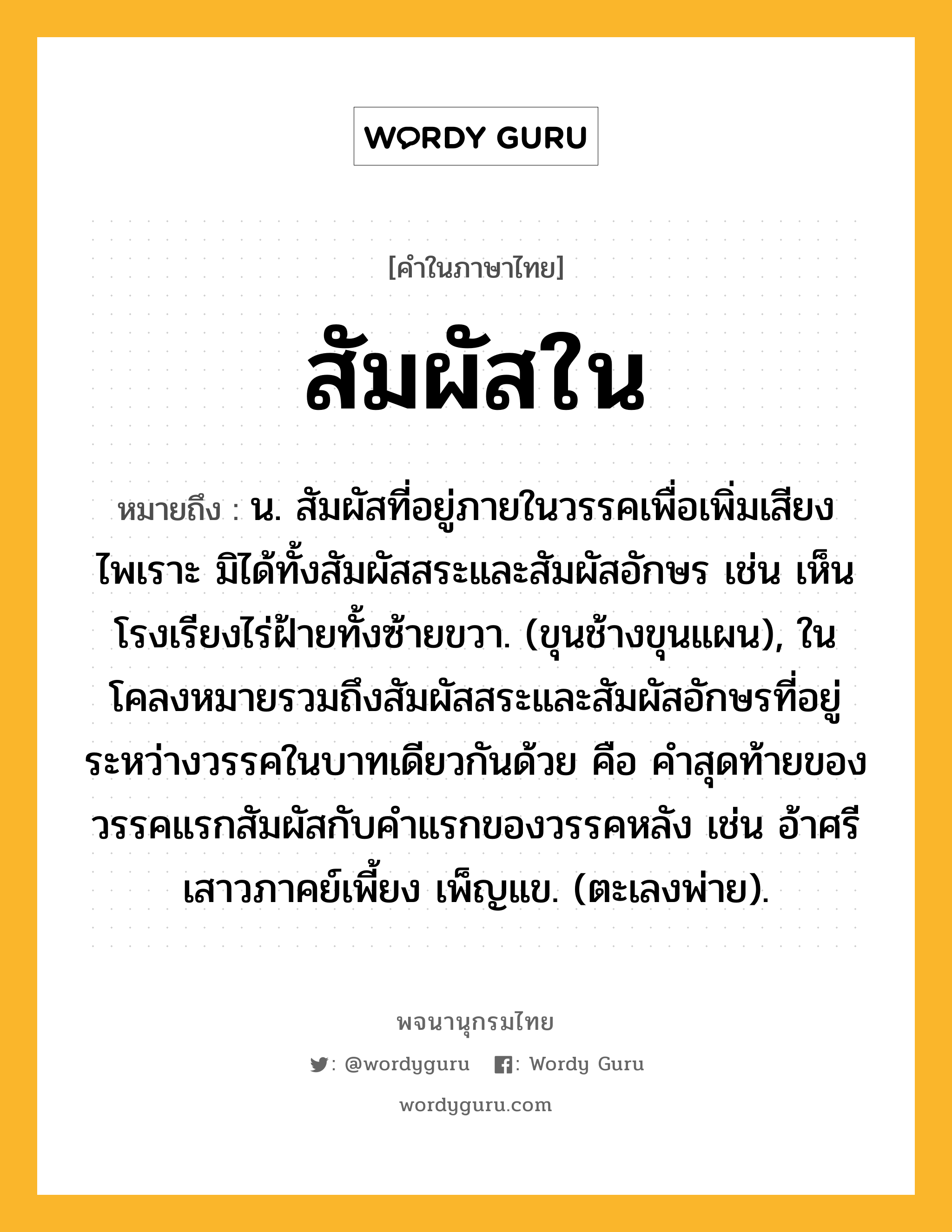 สัมผัสใน หมายถึงอะไร?, คำในภาษาไทย สัมผัสใน หมายถึง น. สัมผัสที่อยู่ภายในวรรคเพื่อเพิ่มเสียงไพเราะ มิได้ทั้งสัมผัสสระและสัมผัสอักษร เช่น เห็นโรงเรียงไร่ฝ้ายทั้งซ้ายขวา. (ขุนช้างขุนแผน), ในโคลงหมายรวมถึงสัมผัสสระและสัมผัสอักษรที่อยู่ระหว่างวรรคในบาทเดียวกันด้วย คือ คำสุดท้ายของวรรคแรกสัมผัสกับคำแรกของวรรคหลัง เช่น อ้าศรีเสาวภาคย์เพี้ยง เพ็ญแข. (ตะเลงพ่าย).