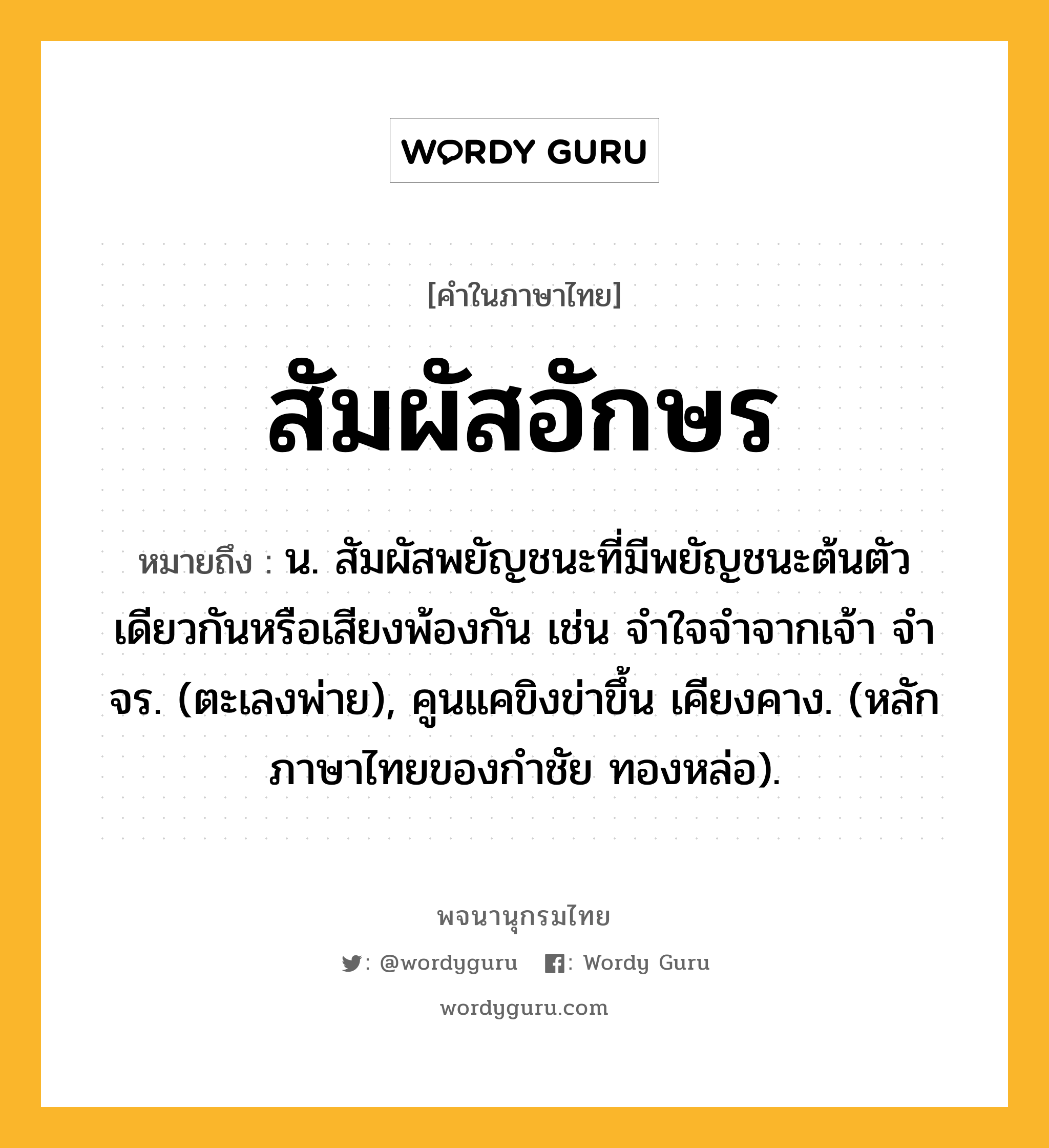 สัมผัสอักษร หมายถึงอะไร?, คำในภาษาไทย สัมผัสอักษร หมายถึง น. สัมผัสพยัญชนะที่มีพยัญชนะต้นตัวเดียวกันหรือเสียงพ้องกัน เช่น จําใจจําจากเจ้า จําจร. (ตะเลงพ่าย), คูนแคขิงข่าขึ้น เคียงคาง. (หลักภาษาไทยของกำชัย ทองหล่อ).