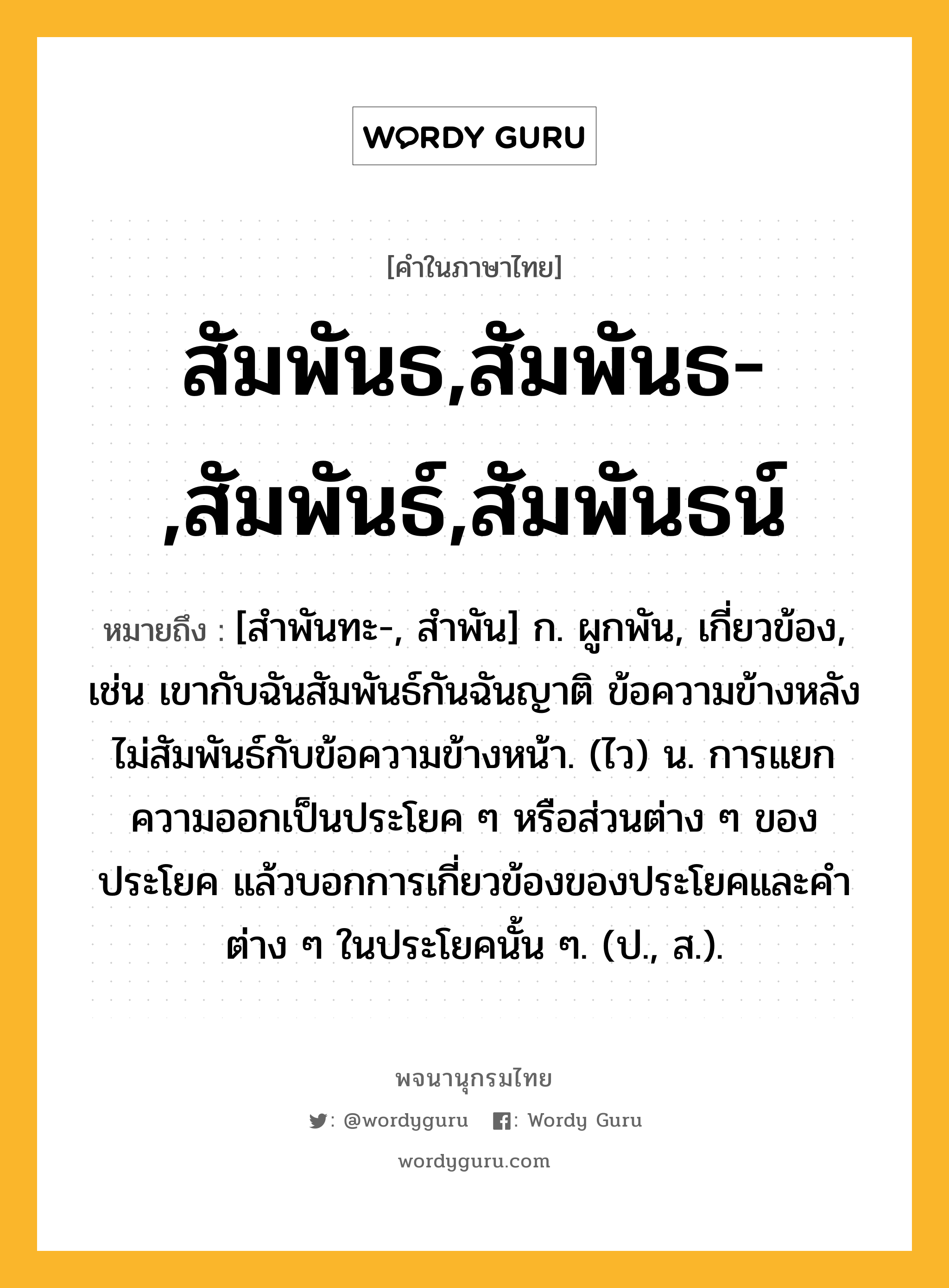 สัมพันธ,สัมพันธ-,สัมพันธ์,สัมพันธน์ หมายถึงอะไร?, คำในภาษาไทย สัมพันธ,สัมพันธ-,สัมพันธ์,สัมพันธน์ หมายถึง [สําพันทะ-, สําพัน] ก. ผูกพัน, เกี่ยวข้อง, เช่น เขากับฉันสัมพันธ์กันฉันญาติ ข้อความข้างหลังไม่สัมพันธ์กับข้อความข้างหน้า. (ไว) น. การแยกความออกเป็นประโยค ๆ หรือส่วนต่าง ๆ ของประโยค แล้วบอกการเกี่ยวข้องของประโยคและคำต่าง ๆ ในประโยคนั้น ๆ. (ป., ส.).