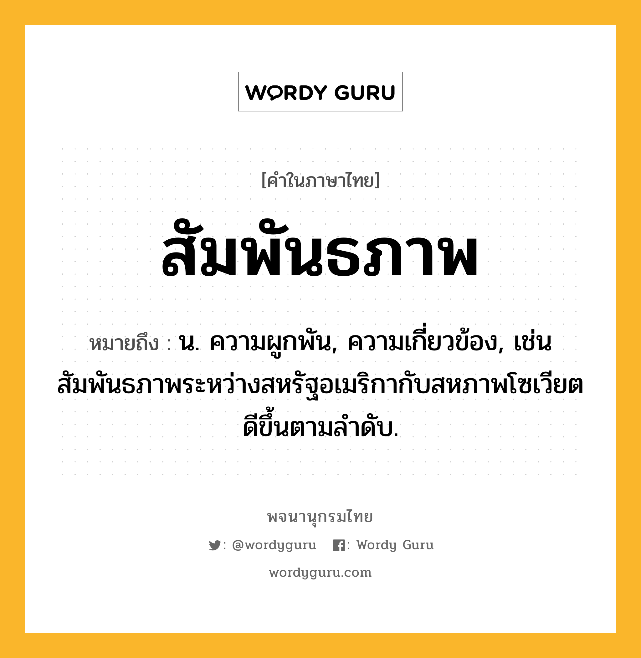 สัมพันธภาพ ความหมาย หมายถึงอะไร?, คำในภาษาไทย สัมพันธภาพ หมายถึง น. ความผูกพัน, ความเกี่ยวข้อง, เช่น สัมพันธภาพระหว่างสหรัฐอเมริกากับสหภาพโซเวียตดีขึ้นตามลำดับ.