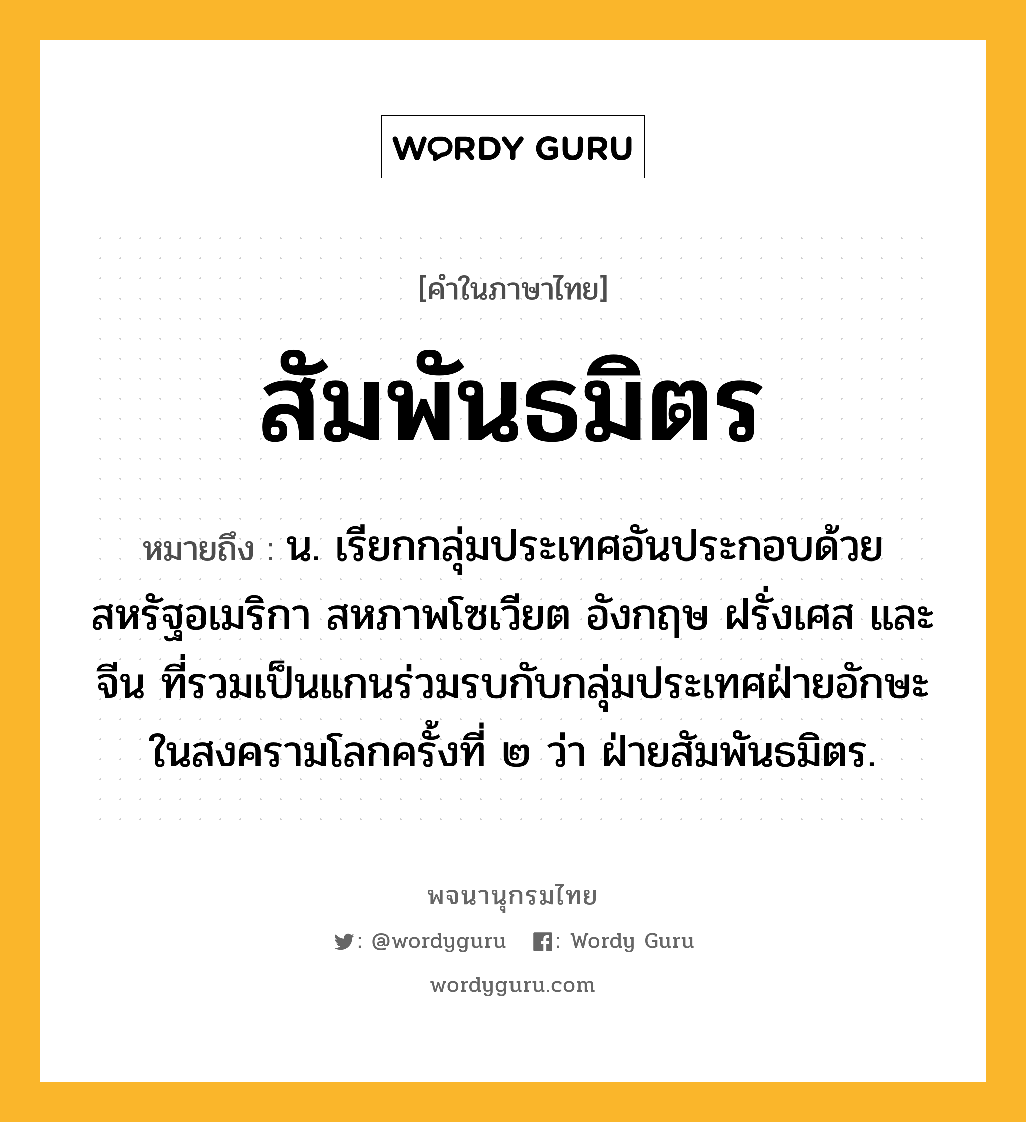 สัมพันธมิตร ความหมาย หมายถึงอะไร?, คำในภาษาไทย สัมพันธมิตร หมายถึง น. เรียกกลุ่มประเทศอันประกอบด้วยสหรัฐอเมริกา สหภาพโซเวียต อังกฤษ ฝรั่งเศส และจีน ที่รวมเป็นแกนร่วมรบกับกลุ่มประเทศฝ่ายอักษะในสงครามโลกครั้งที่ ๒ ว่า ฝ่ายสัมพันธมิตร.