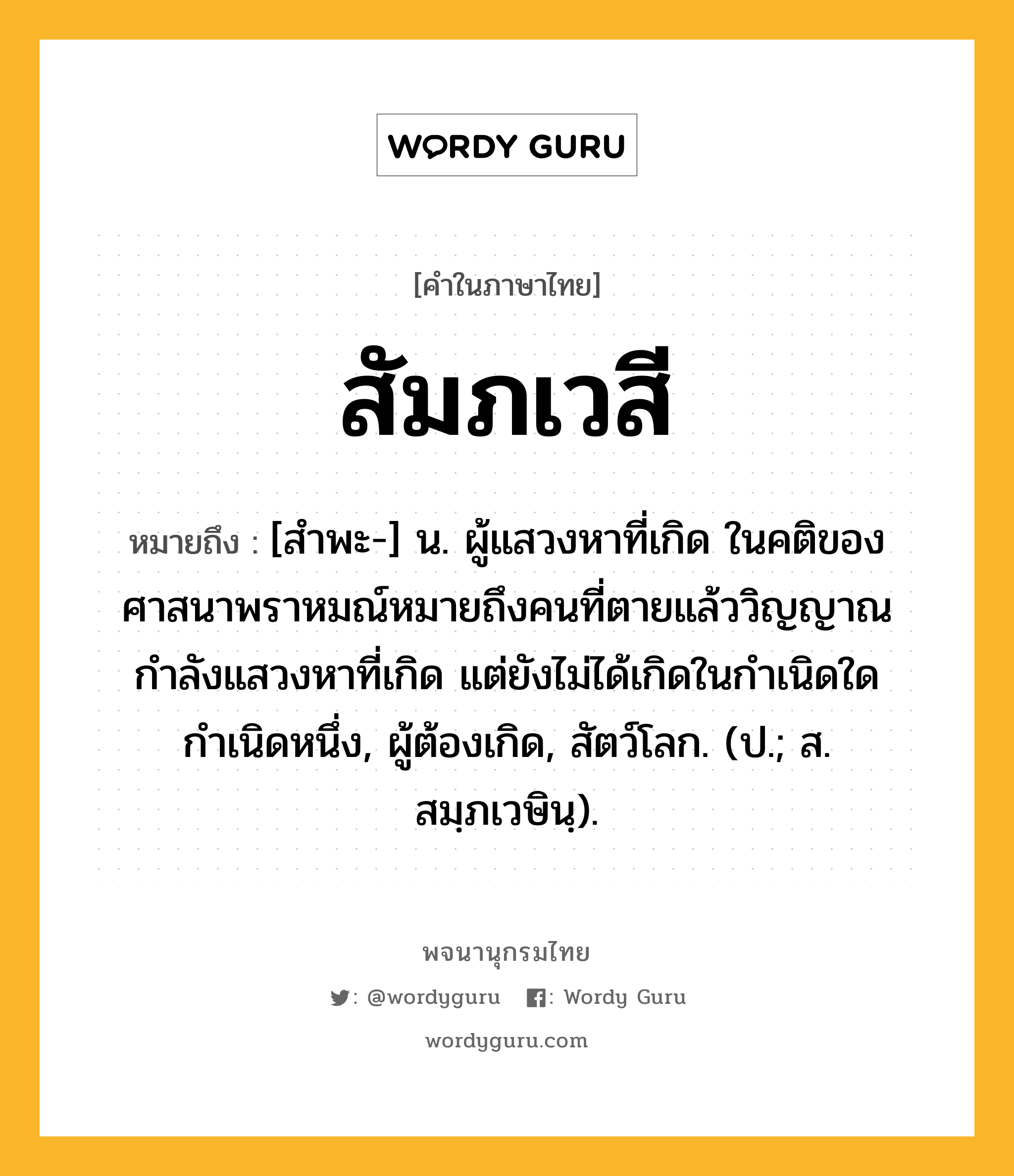 สัมภเวสี ความหมาย หมายถึงอะไร?, คำในภาษาไทย สัมภเวสี หมายถึง [สำพะ-] น. ผู้แสวงหาที่เกิด ในคติของศาสนาพราหมณ์หมายถึงคนที่ตายแล้ววิญญาณกำลังแสวงหาที่เกิด แต่ยังไม่ได้เกิดในกำเนิดใดกำเนิดหนึ่ง, ผู้ต้องเกิด, สัตว์โลก. (ป.; ส. สมฺภเวษินฺ).