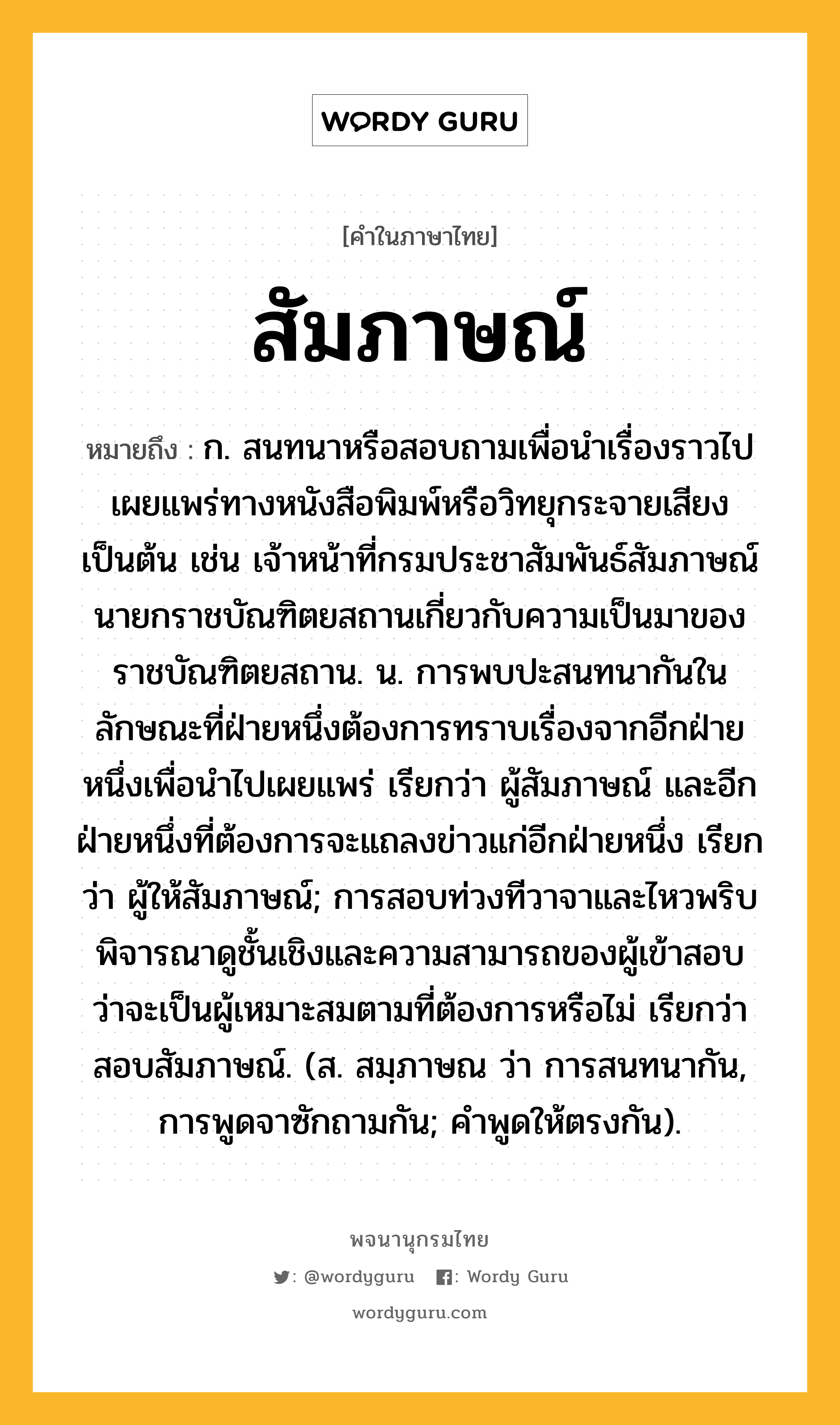 สัมภาษณ์ หมายถึงอะไร?, คำในภาษาไทย สัมภาษณ์ หมายถึง ก. สนทนาหรือสอบถามเพื่อนำเรื่องราวไปเผยแพร่ทางหนังสือพิมพ์หรือวิทยุกระจายเสียงเป็นต้น เช่น เจ้าหน้าที่กรมประชาสัมพันธ์สัมภาษณ์นายกราชบัณฑิตยสถานเกี่ยวกับความเป็นมาของราชบัณฑิตยสถาน. น. การพบปะสนทนากันในลักษณะที่ฝ่ายหนึ่งต้องการทราบเรื่องจากอีกฝ่ายหนึ่งเพื่อนำไปเผยแพร่ เรียกว่า ผู้สัมภาษณ์ และอีกฝ่ายหนึ่งที่ต้องการจะแถลงข่าวแก่อีกฝ่ายหนึ่ง เรียกว่า ผู้ให้สัมภาษณ์; การสอบท่วงทีวาจาและไหวพริบ พิจารณาดูชั้นเชิงและความสามารถของผู้เข้าสอบ ว่าจะเป็นผู้เหมาะสมตามที่ต้องการหรือไม่ เรียกว่า สอบสัมภาษณ์. (ส. สมฺภาษณ ว่า การสนทนากัน, การพูดจาซักถามกัน; คําพูดให้ตรงกัน).