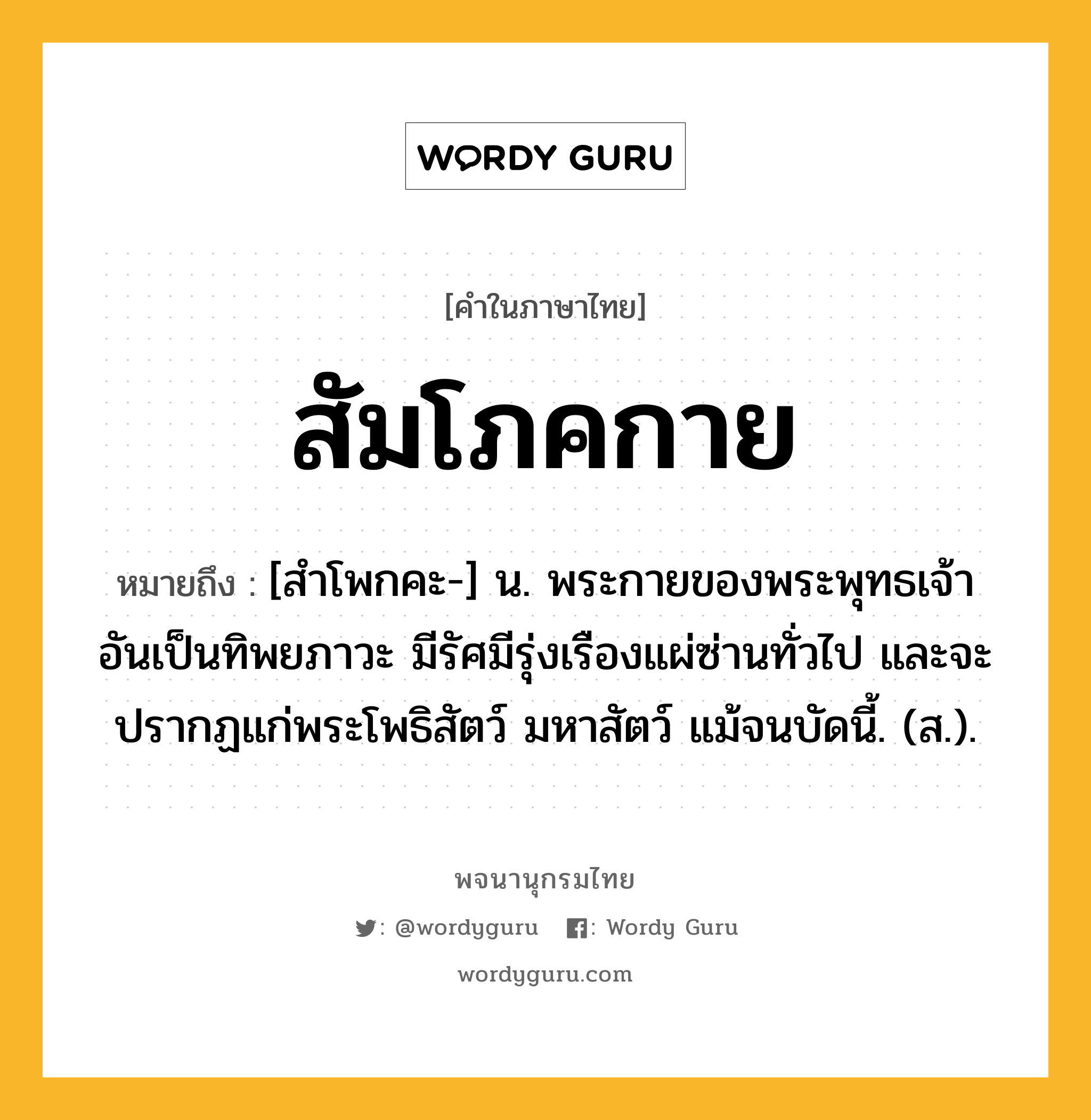 สัมโภคกาย ความหมาย หมายถึงอะไร?, คำในภาษาไทย สัมโภคกาย หมายถึง [สําโพกคะ-] น. พระกายของพระพุทธเจ้าอันเป็นทิพยภาวะ มีรัศมีรุ่งเรืองแผ่ซ่านทั่วไป และจะปรากฏแก่พระโพธิสัตว์ มหาสัตว์ แม้จนบัดนี้. (ส.).