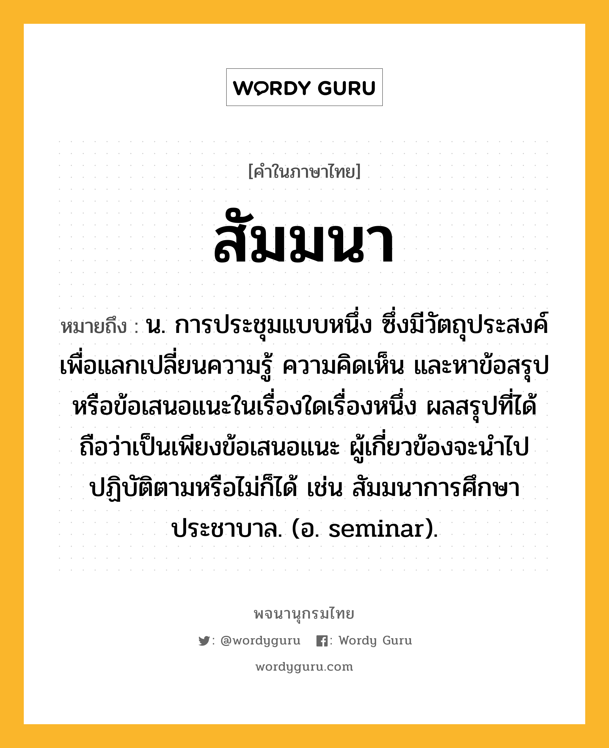 สัมมนา หมายถึงอะไร?, คำในภาษาไทย สัมมนา หมายถึง น. การประชุมแบบหนึ่ง ซึ่งมีวัตถุประสงค์เพื่อแลกเปลี่ยนความรู้ ความคิดเห็น และหาข้อสรุปหรือข้อเสนอแนะในเรื่องใดเรื่องหนึ่ง ผลสรุปที่ได้ถือว่าเป็นเพียงข้อเสนอแนะ ผู้เกี่ยวข้องจะนําไปปฏิบัติตามหรือไม่ก็ได้ เช่น สัมมนาการศึกษาประชาบาล. (อ. seminar).