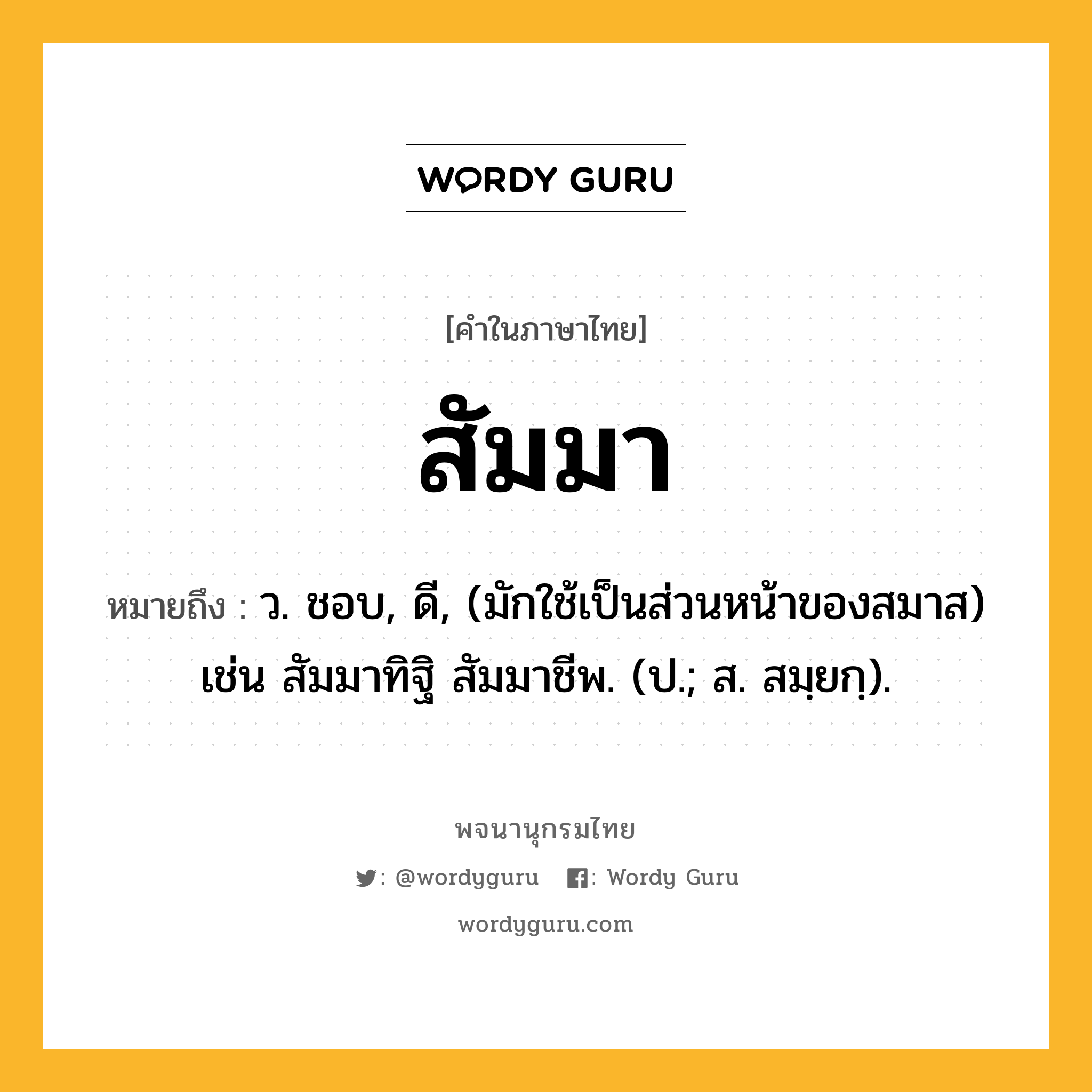 สัมมา หมายถึงอะไร?, คำในภาษาไทย สัมมา หมายถึง ว. ชอบ, ดี, (มักใช้เป็นส่วนหน้าของสมาส) เช่น สัมมาทิฐิ สัมมาชีพ. (ป.; ส. สมฺยกฺ).