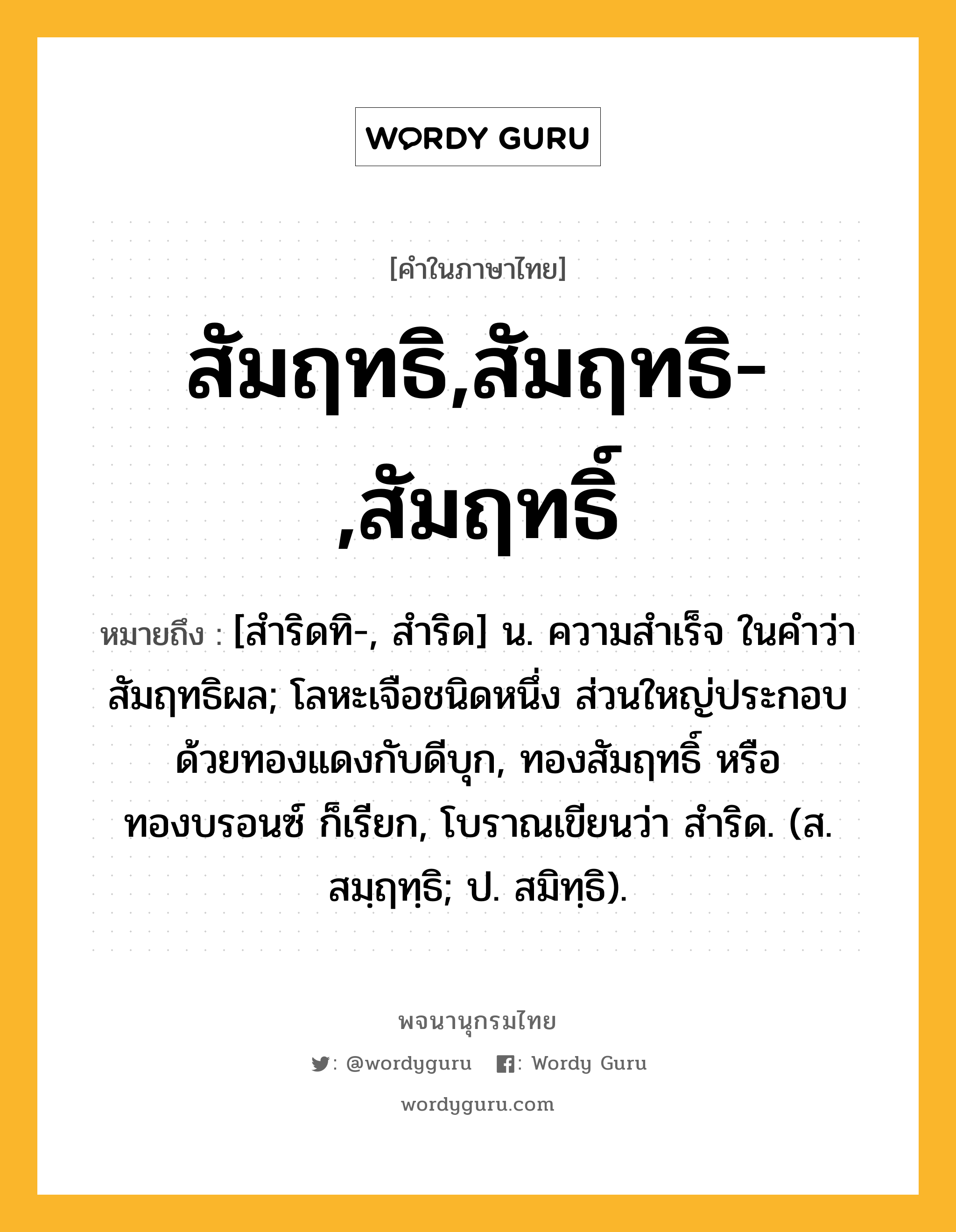 สัมฤทธิ,สัมฤทธิ-,สัมฤทธิ์ ความหมาย หมายถึงอะไร?, คำในภาษาไทย สัมฤทธิ,สัมฤทธิ-,สัมฤทธิ์ หมายถึง [สําริดทิ-, สําริด] น. ความสําเร็จ ในคําว่า สัมฤทธิผล; โลหะเจือชนิดหนึ่ง ส่วนใหญ่ประกอบด้วยทองแดงกับดีบุก, ทองสัมฤทธิ์ หรือ ทองบรอนซ์ ก็เรียก, โบราณเขียนว่า สําริด. (ส. สมฺฤทฺธิ; ป. สมิทฺธิ).