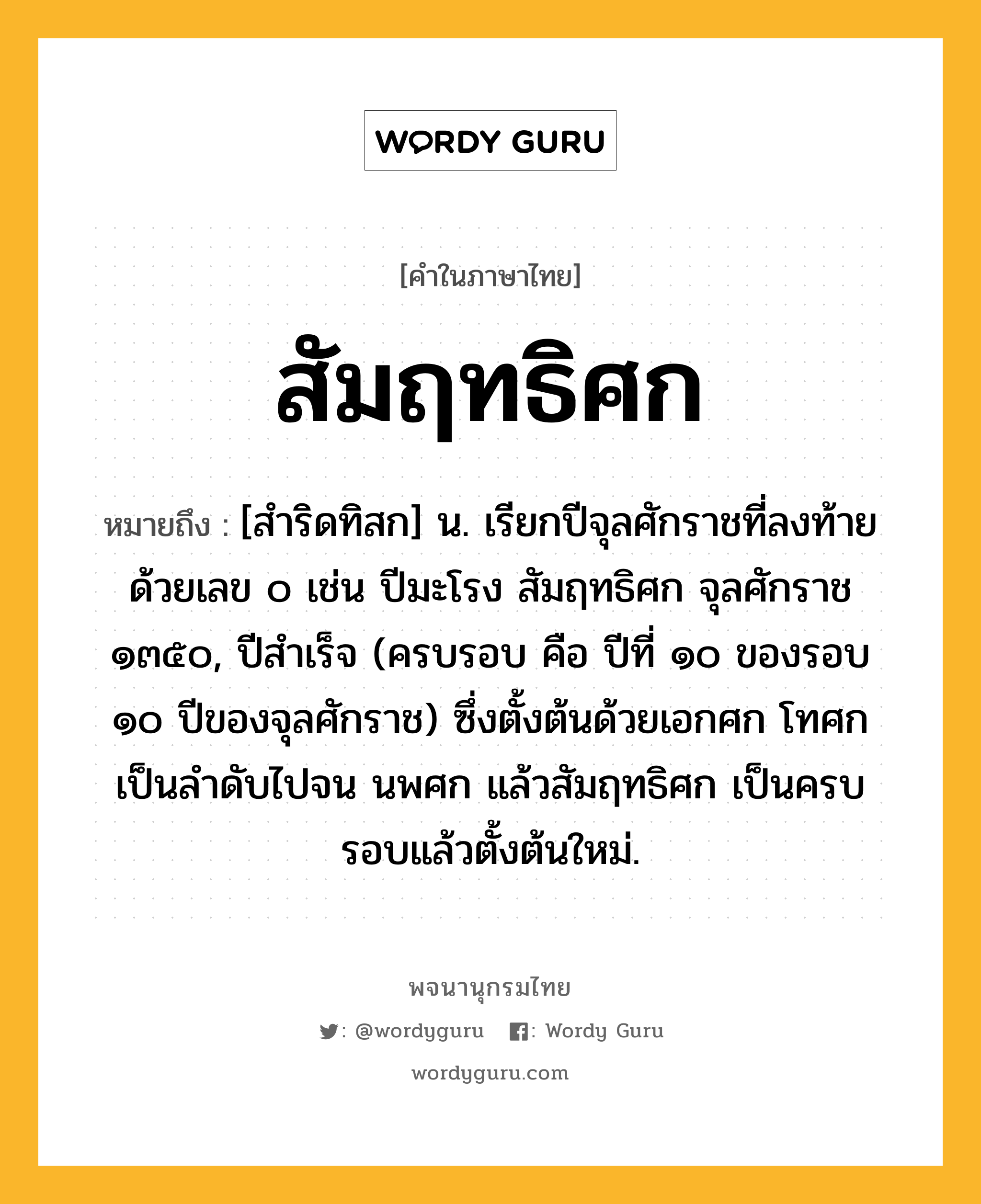 สัมฤทธิศก หมายถึงอะไร?, คำในภาษาไทย สัมฤทธิศก หมายถึง [สำริดทิสก] น. เรียกปีจุลศักราชที่ลงท้ายด้วยเลข ๐ เช่น ปีมะโรง สัมฤทธิศก จุลศักราช ๑๓๕๐, ปีสําเร็จ (ครบรอบ คือ ปีที่ ๑๐ ของรอบ ๑๐ ปีของจุลศักราช) ซึ่งตั้งต้นด้วยเอกศก โทศก เป็นลําดับไปจน นพศก แล้วสัมฤทธิศก เป็นครบรอบแล้วตั้งต้นใหม่.