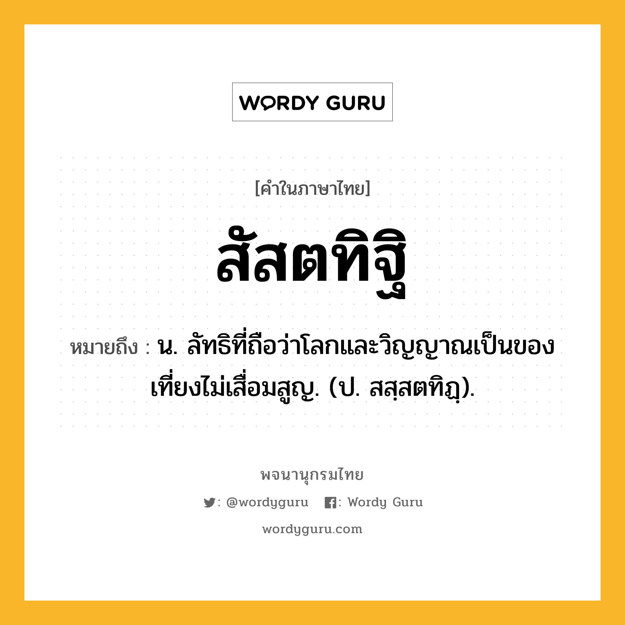 สัสตทิฐิ หมายถึงอะไร?, คำในภาษาไทย สัสตทิฐิ หมายถึง น. ลัทธิที่ถือว่าโลกและวิญญาณเป็นของเที่ยงไม่เสื่อมสูญ. (ป. สสฺสตทิฏฺ).