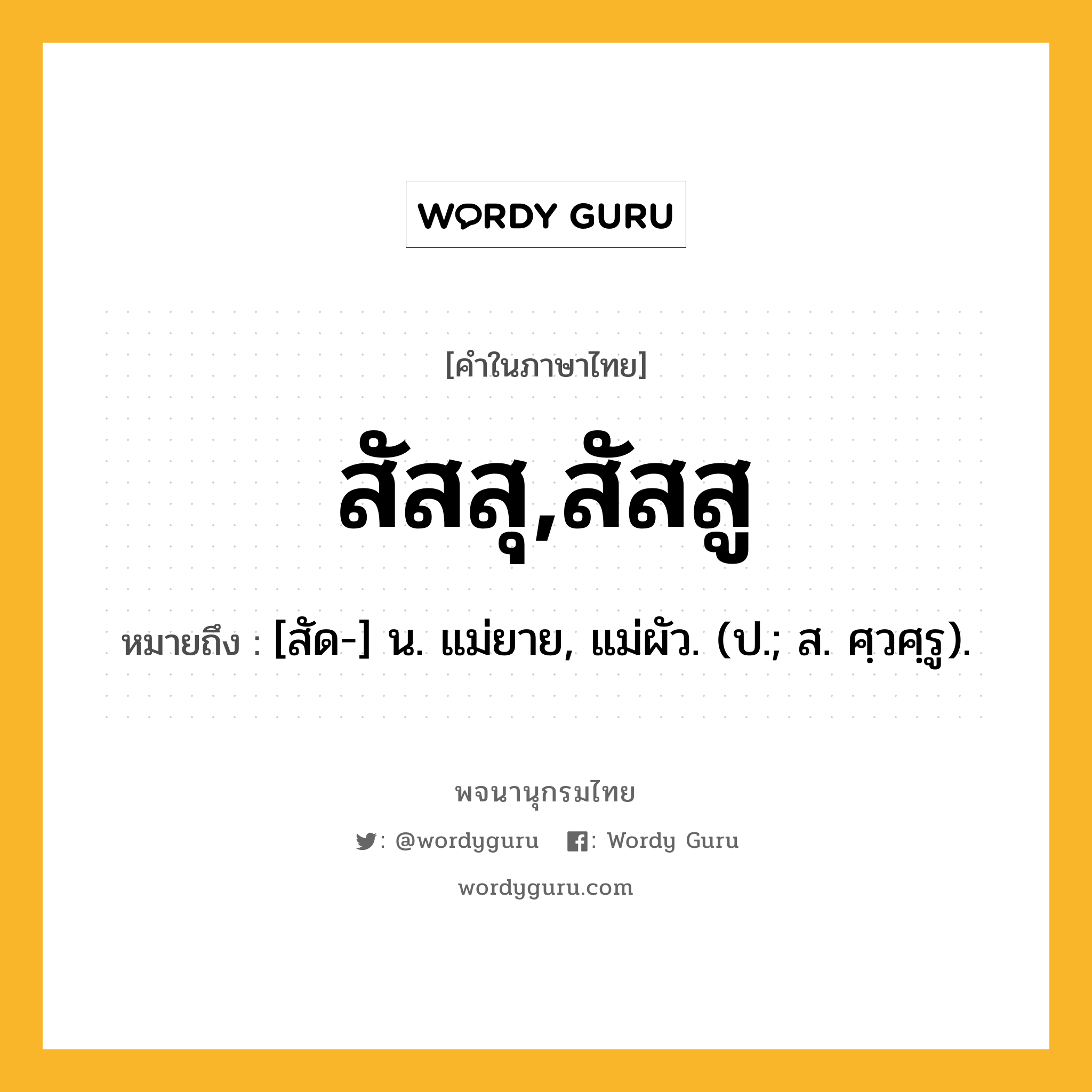 สัสสุ,สัสสู หมายถึงอะไร?, คำในภาษาไทย สัสสุ,สัสสู หมายถึง [สัด-] น. แม่ยาย, แม่ผัว. (ป.; ส. ศฺวศฺรู).