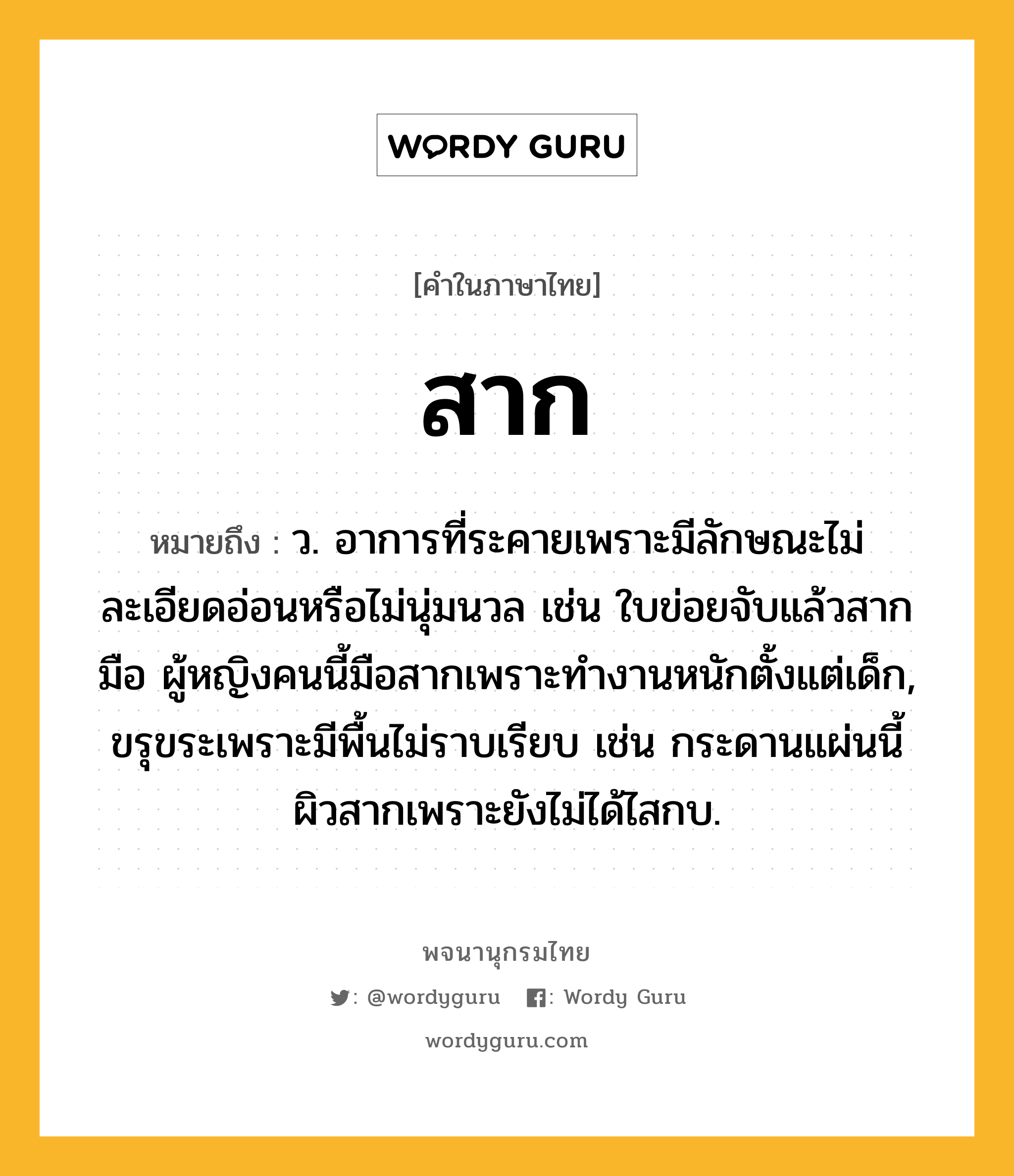 สาก หมายถึงอะไร?, คำในภาษาไทย สาก หมายถึง ว. อาการที่ระคายเพราะมีลักษณะไม่ละเอียดอ่อนหรือไม่นุ่มนวล เช่น ใบข่อยจับแล้วสากมือ ผู้หญิงคนนี้มือสากเพราะทำงานหนักตั้งแต่เด็ก, ขรุขระเพราะมีพื้นไม่ราบเรียบ เช่น กระดานแผ่นนี้ผิวสากเพราะยังไม่ได้ไสกบ.