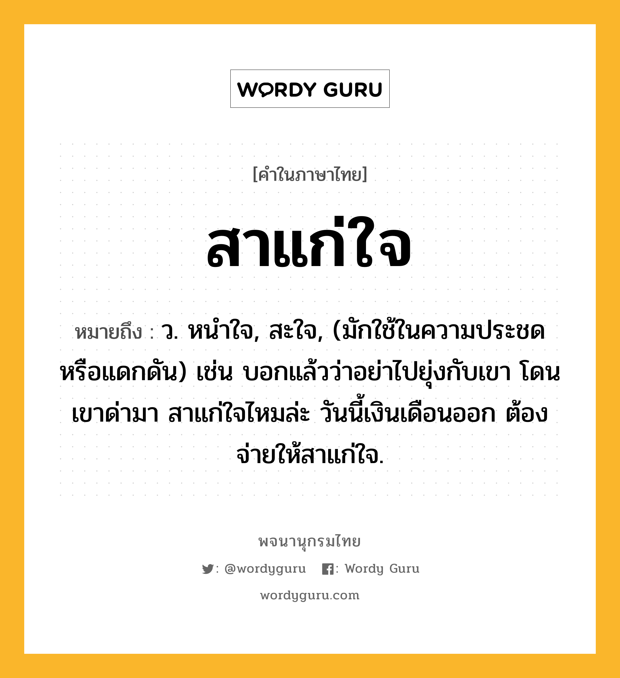 สาแก่ใจ ความหมาย หมายถึงอะไร?, คำในภาษาไทย สาแก่ใจ หมายถึง ว. หนำใจ, สะใจ, (มักใช้ในความประชดหรือแดกดัน) เช่น บอกแล้วว่าอย่าไปยุ่งกับเขา โดนเขาด่ามา สาแก่ใจไหมล่ะ วันนี้เงินเดือนออก ต้องจ่ายให้สาแก่ใจ.