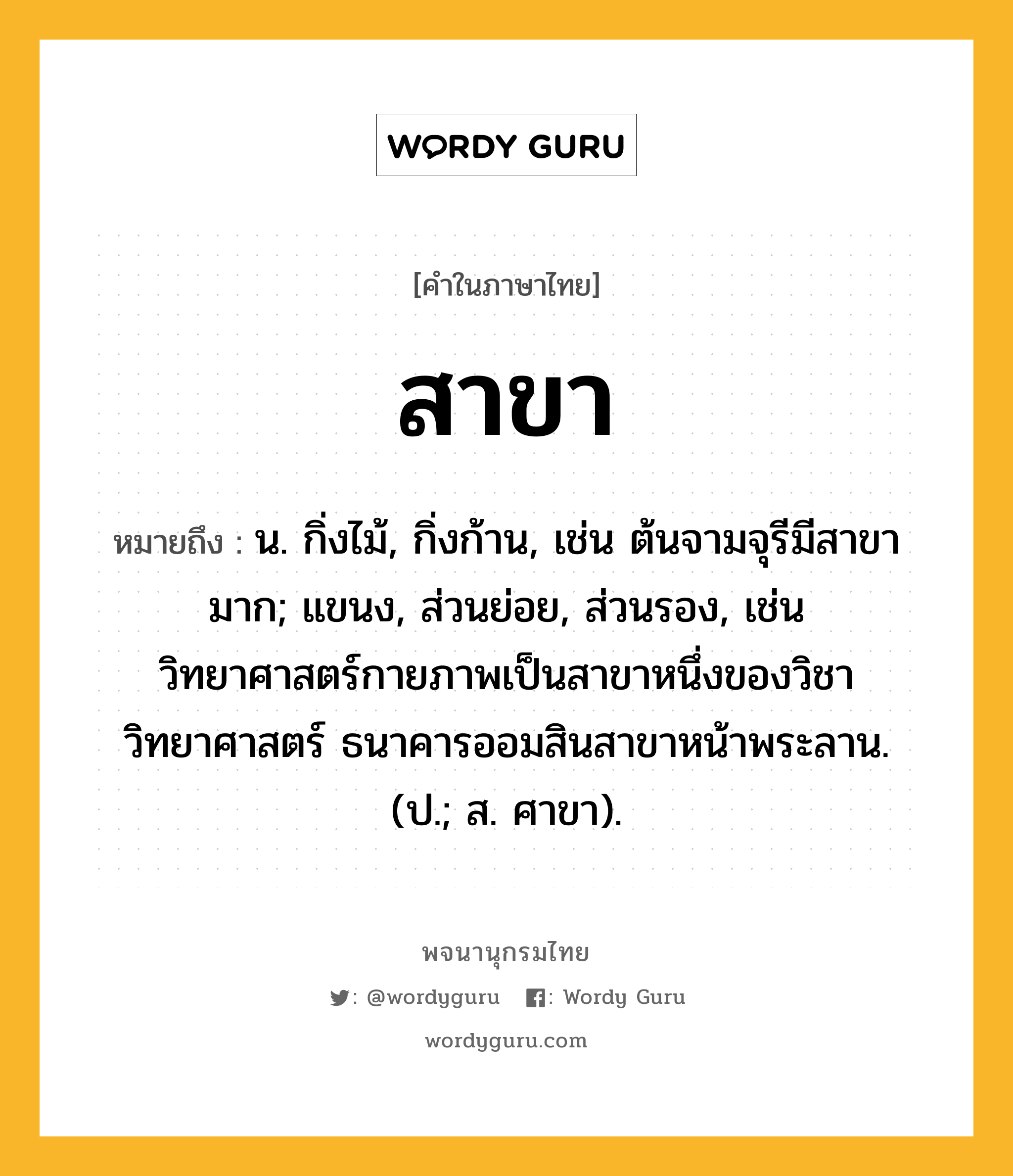 สาขา หมายถึงอะไร?, คำในภาษาไทย สาขา หมายถึง น. กิ่งไม้, กิ่งก้าน, เช่น ต้นจามจุรีมีสาขามาก; แขนง, ส่วนย่อย, ส่วนรอง, เช่น วิทยาศาสตร์กายภาพเป็นสาขาหนึ่งของวิชาวิทยาศาสตร์ ธนาคารออมสินสาขาหน้าพระลาน. (ป.; ส. ศาขา).